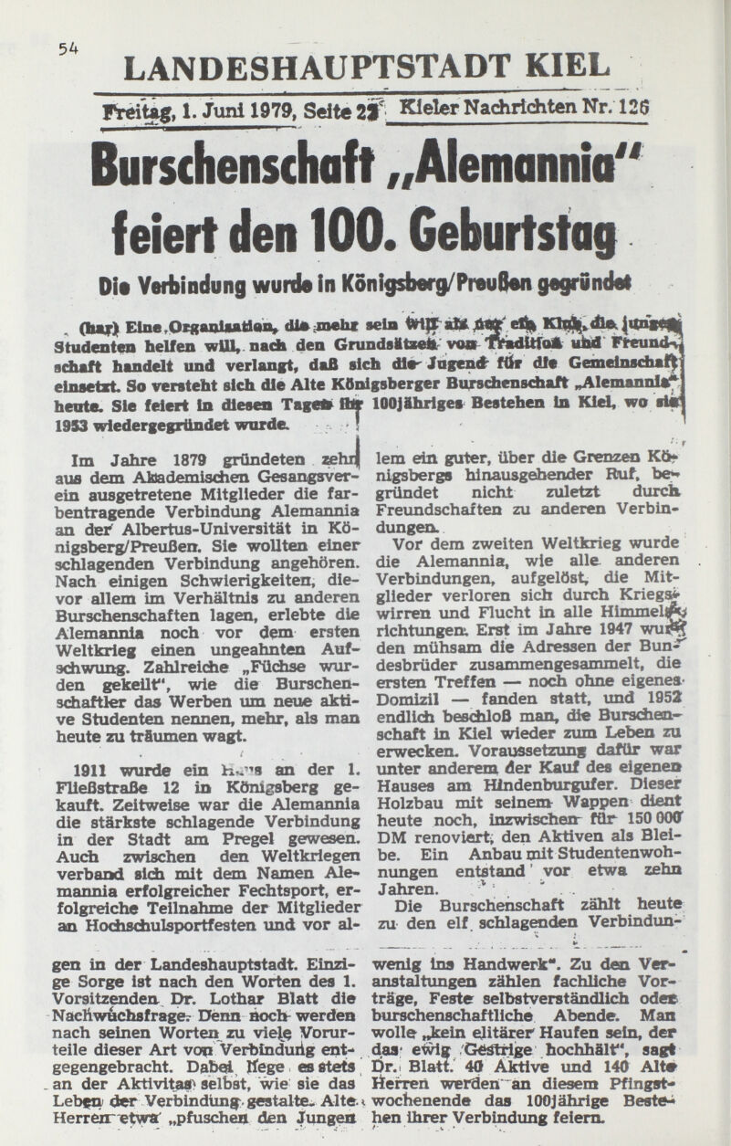 LANDESHAUPTSTADT KIEL 1. Jiml 1979, Seite zW' Юе1ег Nadiriditen Nr. 126 Burschenschaft „Alemannia feiert den 100. Geburtstag Die Yetbindung wurde In Konigsberg/Preue«! gegrwndel ^ (Ьяг) Eine .Otganliatlao, dJ^iiaehf sein |1(п|0||| Studentra helfen wUl^ nach den Gnшd8MtжÀ' vo» 'fYsdttfoA iitiü Flreundv sduft handelt und verlangt, dafi sich dl«^ Jagcné- ftfr dfe Gemeinschaft elnsetEt. So versteht sich die Alte Königsberger Bu^vchcnsdiaft ^lemannlif: heute. Sie feiert In diesen Tagefe^ ffijr lOOJihrlges Bestehen In Kid, wo sl« 1953 wiedergegrttndet wordCL ! Im Jahre 1879 gründeten »hi| lem ein guter, über die Grenzen Kö^ аш dem Abademischen Gesangsver- lü^bergs hinausgeibender Ruf, be^ ein ausgetretene Mitglieder die fax- gründet nicht zuletzt durch bentragende Verbindung Alemannia Freimdschaften zu anderen Verbin- an dei^ Albertus-Universität in Kö- düngen. nigsberg/Preußen, Sie wollten einer Vor dem zweiten Weltkrieg wurde schlagenden Verbindung angehören, die Alemannia, wie alle anderen Nach einigen Schwierigkeiten, die- Verbindungen, aufgelöst, die Mit- vor allem im Verhältnis zu anderen glieder verloren sich durch Kriegst Burschenschaften lagen, erlebte die wirren und Flucht in alle Himmel^ Alemannia noch vor dem ersten richtungen:. Erst im Jahre 1947 wu^ Weltkrieg einen imgeahnten Auf- den mühsam die Adressen der Bun^;?' sdiwung. Zahlreiche „FüÄse wur- desbrüder zusammengesammelt, die den gekeilt, wie die Burschen- ersten Treffen — noch ohne eigenes- sdiaftler das Werben um neue akti- Domizil — fanden statt, und 1952 ve Studenten nennen, mehr, als man endlich beschloß man, die Burschen-^ heute zu träumen wagt. schaft in Kiel wieder zum Leben zu erwecken. Voraussetzung dafür war 1911 wurde ein br.-'s an der 1. unter anderem der Kauf des eigenes Fließstraße 12 in Königsberg ge- Hauses am Hlndenburgufer. Dieser kauft. Zeitweise war die Alemannia Holzbau mit seinem Wappen dient die stärkste schlagende Verbindung heute noch, inzwischen- für 150 (KKT in der Stadt am Pregel gewesen. DM renoviert, den Aktiven als Blei- Auch zwischen den Weltkriegen be. Ein Anbau mit Studentenwoh- verband sidi mit dem Namen Ale« nungen entstand ' vor etwa zehn mannia erfolgreicher Fechtsport, er- Jahren. . folgreiche Teilnahme der Mitglieder Die Burschenschaft zählt heute an Hocfasdbulsportfesten und vor al- zu den elf. schlagenden Verbindim-  • V  m gen in der Landeshauptstadt. Einzi- wenig ins Handwerk. Zu den Ver^ ge Sorge ist nach den Worten des 1. anstaltungen zählen fachliche Vor¬ Vorsitzenden., Dr. Lothar Blatt die träge. Feste selbstverständlich odes Nachwáchsfrage^ Dënn áoch^ werden buñchenschaftliche Abende. Man nach seinen Worten zu vie^jç Vorur- wolle ,^in elitärer Haufen sein, der teile dieser Art vop Verbindung ent- das* et^g /Géátiige hochhält, sagt gegengebracht. Dab^ liege es stets Dr.. Blatt. 40 Aktive und 140 Alt» an der Aktivitae> selbst, wie sie das Öeiren werden an diesem Pfingst» Lebfti der Verbindung:, gestalte. Alte t Wochenende das lOOJährige Besteh Herrexnetyra „pfuschen den Jung^ hen ihrer Verbindung feiern.