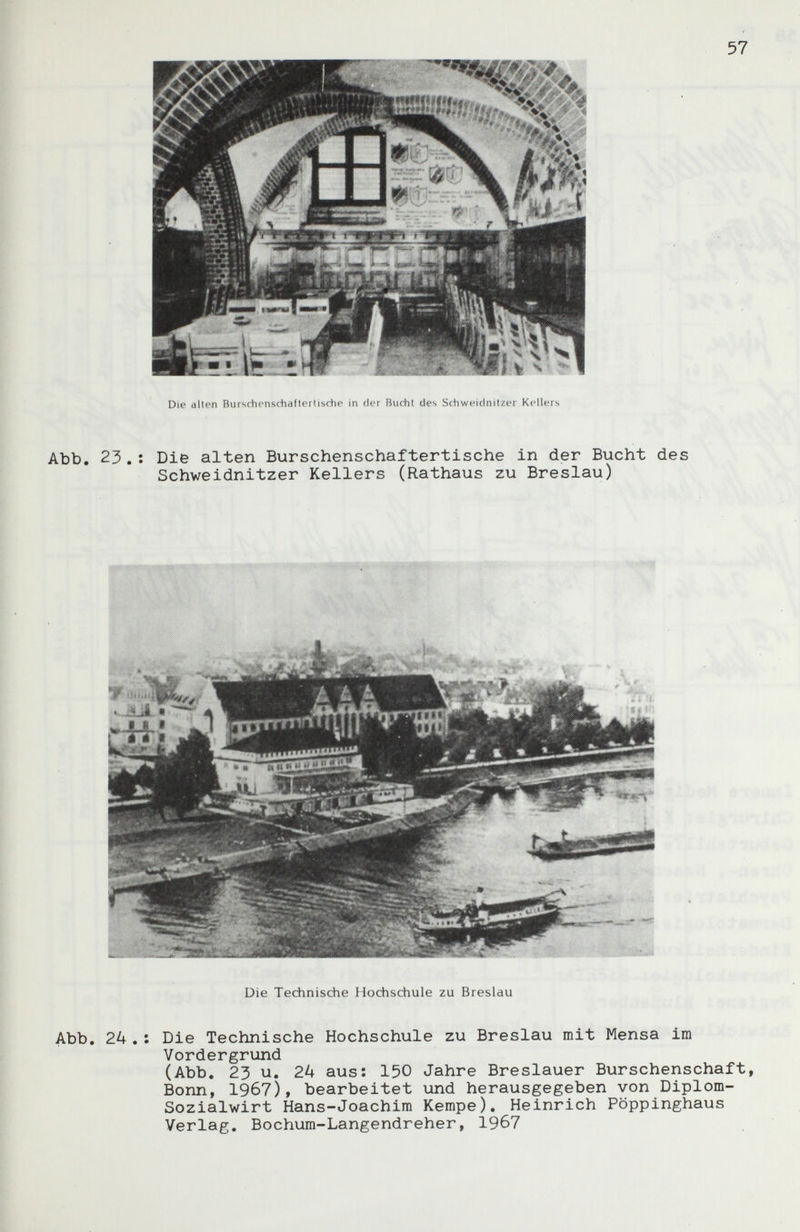 Abb, 23.: Die alten Burschenschaftertische in der Bucht des Schweidnitzer Kellers (Rathaus zu Breslau) Die Technische Hochschule zu Breslau Abb, 24 .: Die Technische Hochschule zu Breslau mit Mensa im Vordergrund (Abb, 23 u, 2k aus: 150 Jahre Breslauer Burschenschaft, Bonn, 1967), bearbeitet und herausgegeben von Diplom- Sozialwirt Hans-Joachim Kempe). Heinrich Pöppinghaus Verlag. Bochum-Langendreher, 1967