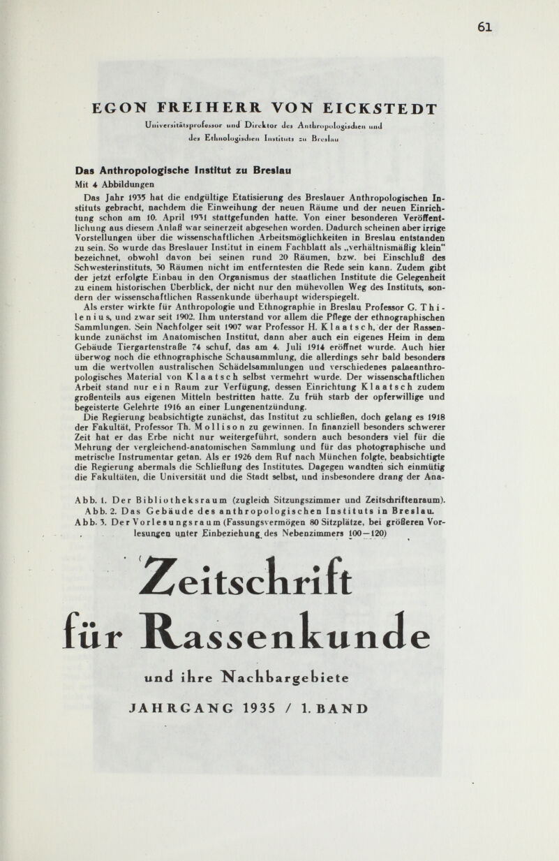 EGON FREIHERR VON EICKSTEDT Uiiiveniitâliipi'ofttMur unii Direktor Jes AniLropologiitiieii uiitl Jen EltliiioiujjisJiea Iiistiliils su Bicjiau Das Anthropologische Institut zu Breslau Mit 4 Abbildungen Das Jahr 1935 hat die endgültige Etatisierung des Breslauer Anthropologischen In¬ stituts gebracht, nachdem die Einweihung der neuen Räume und der neuen Einrich¬ tung schon am 10. April 1931 stattgefunden hatte. Von einer besonderen Veröffent¬ lichung aus diesem Anlaß war seinerzeit abgesehen worden. Dadurch scheinen aber irrige Vorstellungen über die wissenschaftlichen Arbeitsmöglichkeiten in Breslau entstanden zu sein. So wurde das Breslauer Institut in einem Fachblatt als „verhältnismäßig klein bezeichnet, obwohl davon bei seinen rund 20 Räumen, bzw. bei Einschluß des Schwesterinstituts, 30 Räumen nicht im entferntesten die Rede sein kann. Zudem gibt der jetzt erfolgte Einbau in den Organismus der staatlichen Institute die Gelegenheit zu einem historischen Uberblick, der nicht nur den mühevollen Weg des Instituts, son¬ dern der wissenschaftlichen Rassenkunde überhaupt widerspiegelt. Als erster wirkte für Anthropologie und Ethnographie in Breslau Professor G. T h i - le n i u s, und zwar seit 1902. Ihm unterstand vor allem die Pflege der ethnographischen Sammlungen. Sein Nachfolger seit 1907 war Professor H. К la a t sc h, der der Rassen¬ kunde zunächst im Anatomischen Institut, dann aber auch ein eigenes Heim in dem Gebäude Tiergartenstraße 74 schuf, das am 4. Juli 1914 eröffnet wurde. Auch hier überwog noch die ethnographische Schausammlung, die allerdings sehr bald besonders um die wertvollen australischen Schädelsammlungen und verschiedenes palaeanthro- pologisches Material von К I a a t s с h selbst vermehrt wurde. Der wissenschaftlichen Arbeit stand nur ein Raum zur Verfügung, dessen Einrichtung Klaatsch zudem großenteils aus eigenen Mitteln bestritten hatte. Zu früh starb der opferwillige und begeisterte Gelehrte 1916 an einer Lungenentzündung. Die Regierung beabsichtigte zunächst, das Institut zu schließen, doch gelang es 1918 der Fakultät, Professor Th. M о 11 i s о n zu gewinnen. In finanziell besonders schwerer Zeit hat er das Erbe nicht nur weitergeführt, sondern auch besonders viel für die Mehrung der vergleichend-anatomischen Sammlung und für das photographische und metrische Instrumentar getan. Als er 1926 dem Ruf nach München folgte, beabsichtigte die Regierung abermals die Schließung des Institutes. Dagegen wandten sich einmütig die Fakultäten, die Universität und die Stadt selbst, und insbesondere drang der Ana- Abb. 1. Der Bibliutheksraum (zugleich Sitzungszimmer und Zeitscfariftenraum). Abb. 2. Das Gebäude des anthropologischen Instituts in Breslau. Abb. 3. De r Vo rie s u ngs ra u m (Fassungsvermögen 80 Sitzplätze, bei größeren Vor- . . lesungea unter Einbeziehung^ des Nebenzimmers 100—120) JAHRGANG 1935 / I.BAND