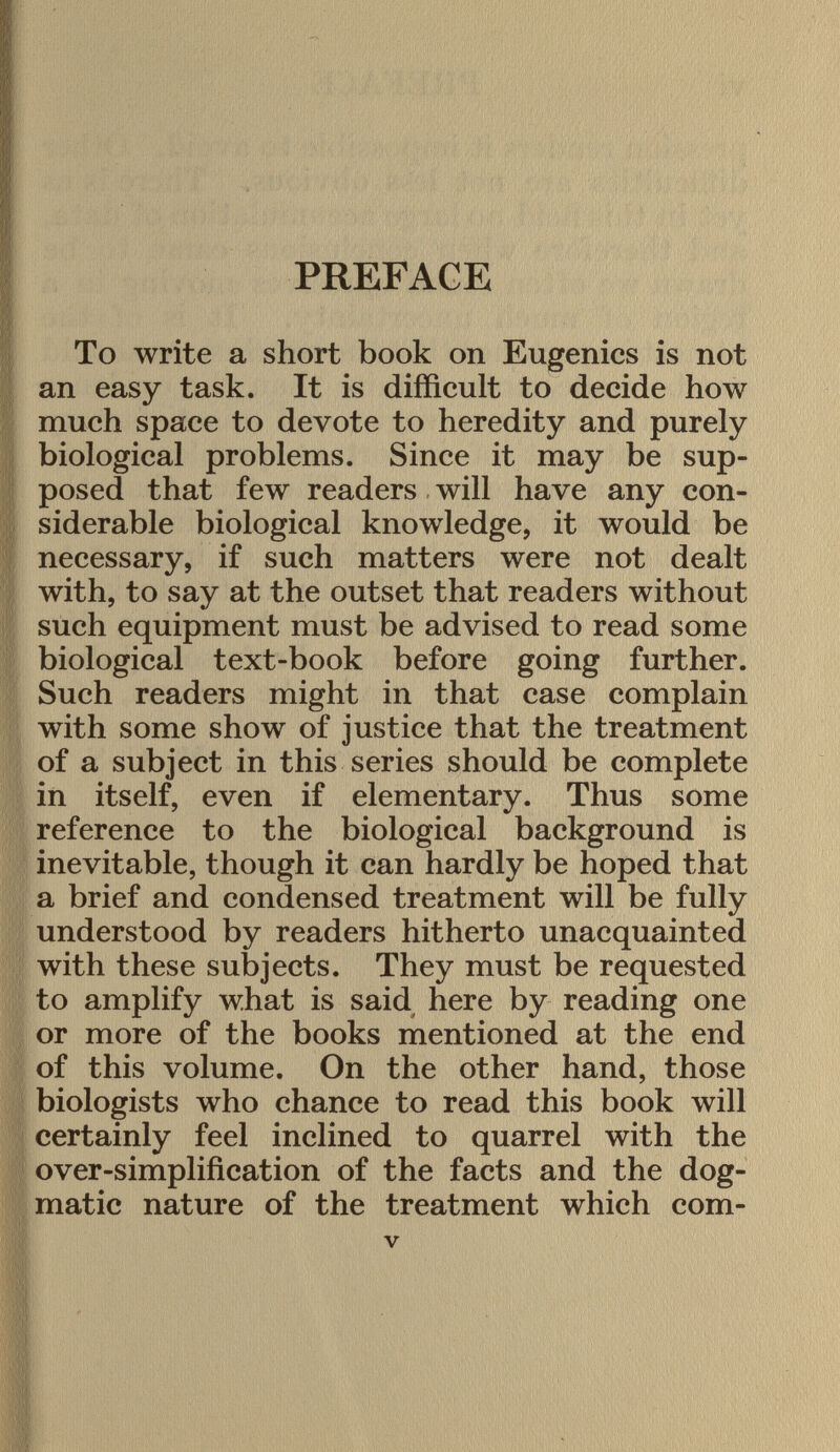 PREFACE To write a short book on Eugenics is not an easy task. It is difficult to decide how much space to devote to heredity and purely biological problems. Since it may be sup posed that few readers will have any con siderable biological knowledge, it would be necessary, if such matters were not dealt with, to say at the outset that readers without such equipment must be advised to read some biological text-book before going further. Such readers might in that case complain with some show of justice that the treatment of a subject in this series should be complete in itself, even if elementary. Thus some reference to the biological background is inevitable, though it can hardly be hoped that a brief and condensed treatment will be fully understood by readers hitherto unacquainted with these subjects. They must be requested to amplify what is said here by reading one or more of the books mentioned at the end of this volume. On the other hand, those biologists who chance to read this book will certainly feel inclined to quarrel with the over-simplification of the facts and the dog matic nature of the treatment which com-