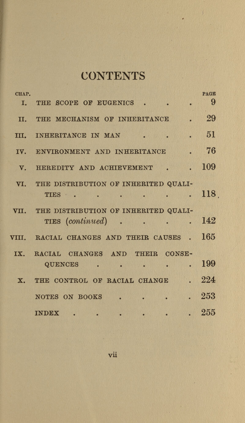 CONTENTS CHAP. PAGE I. THE SCOPE OP EUGENICS ... 9 II. THE MECHANISM OP INHERITANCE . 29 III. INHERITANCE IN MAN ... 51 IV. ENVIRONMENT AND INHERITANCE . 76 V. HEREDITY AND ACHIEVEMENT . . 109 VI. THE DISTRIBUTION OF INHERITED QUALI TIES ..... . 118 VII. THE DISTRIBUTION OF INHERITED QUALI TIES ( continued) .... 142 VIII. RACIAL CHANGES AND THEIR CAUSES . 165 IX. RACIAL CHANGES AND THEIR CONSE QUENCES ..... 199 X. THE CONTROL OF RACIAL CHANGE . 224 NOTES ON BOOKS .... 253 INDEX ...... 255 • • vu