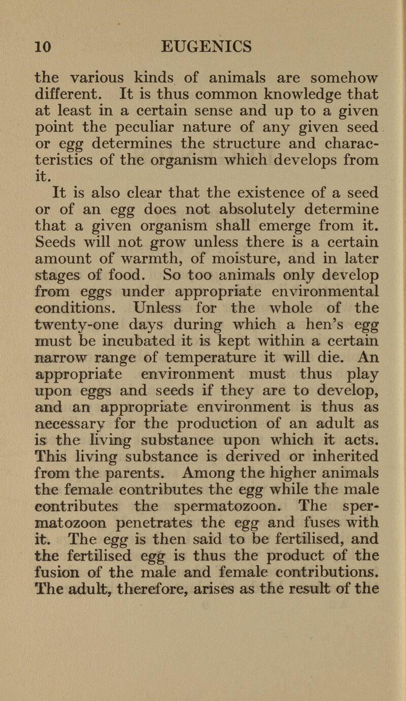 the various kinds of animals are somehow different. It is thus common knowledge that at least in a certain sense and up to a given point the peculiar nature of any given seed or egg determines the structure and charac teristics of the organism which develops from it. It is also clear that the existence of a seed or of an egg does not absolutely determine that a given organism shall emerge from it. Seeds will not grow unless there is a certain amount of warmth, of moisture, and in later stages of food. So too animals only develop from eggs under appropriate environmental conditions. Unless for the whole of the twenty-one days during which a hen's egg must be incubated it is kept within a certain narrow range of temperature it will die. An appropriate environment must thus play upon eggs and seeds if they are to develop, and an appropriate environment is thus as necessary for the production of an adult as is the living substance upon which it acts. This living substance is derived or inherited from the parents. Among the higher animals the female contributes the egg while the male contributes the spermatozoon. The sper matozoon penetrates the egg and fuses with it. The egg is then said to be fertilised, and the fertilised egg is thus the product of the fusion of the male and female contributions. The adult, therefore, arises as the result of the