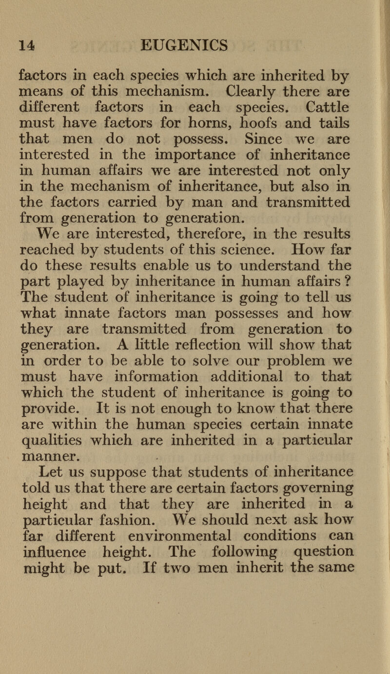 factors in each species which are inherited by means of this mechanism. Clearly there are different factors in each species. Cattle must have factors for horns, hoofs and tails that men do not possess. Since we are interested in the importance of inheritance in human affairs we are interested not only in the mechanism of inheritance, but also in the factors carried by man and transmitted from generation to generation. We are interested, therefore, in the results reached by students of this science. How far do these results enable us to understand the part played by inheritance in human affairs ? The student of inheritance is going to tell us what innate factors man possesses and how they are transmitted from generation to generation. A little reflection will show that in order to be able to solve our problem we must have information additional to that which the student of inheritance is going to provide. It is not enough to know that there are within the human species certain innate qualities which are inherited in a particular manner. Let us suppose that students of inheritance told us that there are certain factors governing height and that they are inherited in a particular fashion. We should next ask how far different environmental conditions can influence height. The following question might be put. If two men inherit the same