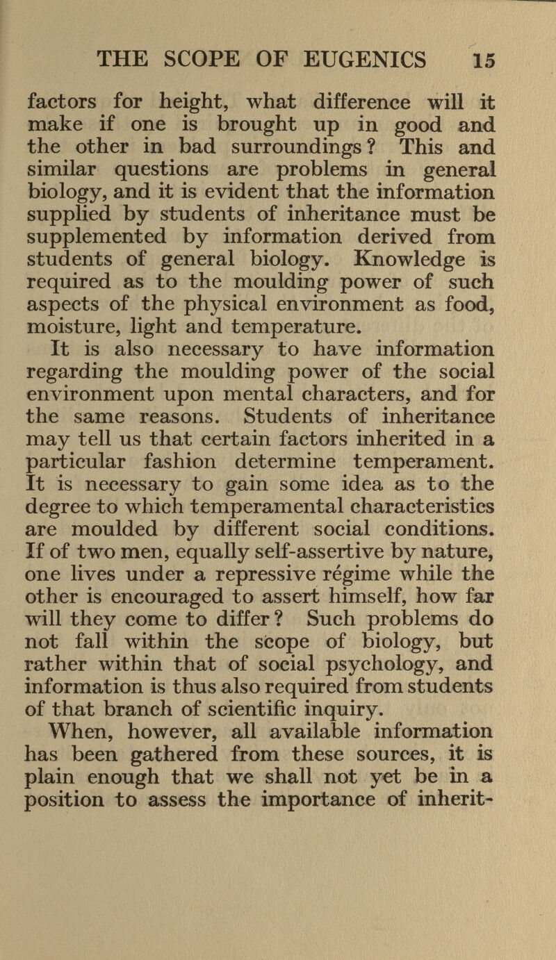 factors for height, what difference will it make if one is brought up in good and the other in bad surroundings? This and similar questions are problems in general biology, and it is evident that the information supplied by students of inheritance must be supplemented by information derived from students of general biology. Knowledge is required as to the moulding power of such aspects of the physical environment as food, moisture, light and temperature. It is also necessary to have information regarding the moulding power of the social environment upon mental characters, and for the same reasons. Students of inheritance may tell us that certain factors inherited in a particular fashion determine temperament. It is necessary to gain some idea as to the degree to which temperamental characteristics are moulded by different social conditions. If of two men, equally self-assertive by nature, one lives under a repressive régime while the other is encouraged to assert himself, how far will they come to differ ? Such problems do not fall within the scope of biology, but rather within that of social psychology, and information is thus also required from students of that branch of scientific inquiry. When, however, all available information has been gathered from these sources, it is plain enough that we shall not yet be in a position to assess the importance of inherit-