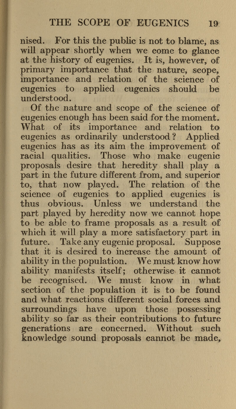 nised. For this the public is not to blame, as will appear shortly when we come to glance at the history of eugenics. It is, however, of primary importance that the nature, scope, importance and relation of the science of eugenics to applied eugenics should be understood. Of the nature and scope of the science of eugenics enough has been said for the moment. What of its importance and relation to eugenics as ordinarily understood ? Applied eugenics has as its aim the improvement of racial qualities. Those who make eugenic proposals desire that heredity shall play a part in the future different from, and superior to, that now played. The relation of the science of eugenics to applied eugenics is thus obvious. Unless we understand the part played by heredity now we cannot hope to be able to frame proposals as a result of which it will play a more satisfactory part in future. Take any eugenic proposal. Suppose that it is desired to increase the amount of ability in the population. We must know how ability manifests itself ; otherwise it cannot be recognised. We must know in what section of the population it is to be found and what reactions different social forces and surroundings have upon those possessing ability so far as their contributions to future generations are concerned. Without such knowledge sound proposals cannot be made,