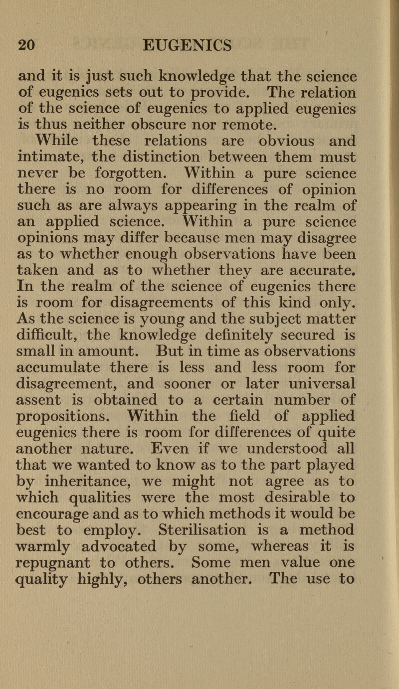 and it is just such knowledge that the science of eugenics sets out to provide. The relation of the science of eugenics to applied eugenics is thus neither obscure nor remote. While these relations are obvious and intimate, the distinction between them must never be forgotten. Within a pure science there is no room for differences of opinion such as are always appearing in the realm of an applied science. Within a pure science opinions may differ because men may disagree as to whether enough observations have been taken and as to whether they are accurate. In the realm of the science of eugenics there is room for disagreements of this kind only. As the science is young and the subject matter difficult, the knowledge definitely secured is small in amount. But in time as observations accumulate there is less and less room for disagreement, and sooner or later universal assent is obtained to a certain number of propositions. Within the field of applied eugenics there is room for differences of quite another nature. Even if we understood all that we wanted to know as to the part played by inheritance, we might not agree as to which qualities were the most desirable to encourage and as to which methods it would be best to employ. Sterilisation is a method warmly advocated by some, whereas it is repugnant to others. Some men value one quality highly, others another. The use to