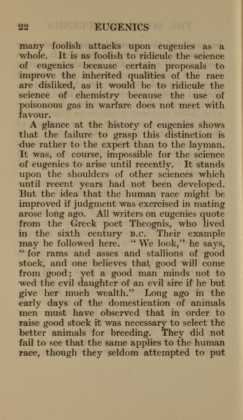 many foolish attacks upon eugenics as a whole. It is as foolish to ridicule the science of eugenics because certain proposals to improve the inherited qualities of the race are disliked, as it would be to ridicule the science of chemistry because the use of poisonous gas in warfare does not meet with favour. A glance at the history of eugenics shows that the failure to grasp this distinction is due rather to the expert than to the layman. It was, of course, impossible for the science of eugenics to arise until recently. It stands upon the shoulders of other sciences which until recent years had not been developed. But the idea that the human race might be improved if judgment was exercised in mating arose long ago. All writers on eugenics quote from the Greek poet Theognis, who lived in the sixth century b.c . Their example may be followed here.  We look, he says,  for rams and asses and stallions of good stock, and one believes that good will come from good; yet a good man minds not to wed the evil daughter of an evil sire if he but give her much wealth. Long ago in the early days of the domestication of animals men must have observed that in order to raise good stock it was necessary to select the better animals for breeding. They did not fail to see that the same applies to the human race, though they seldom attempted to put