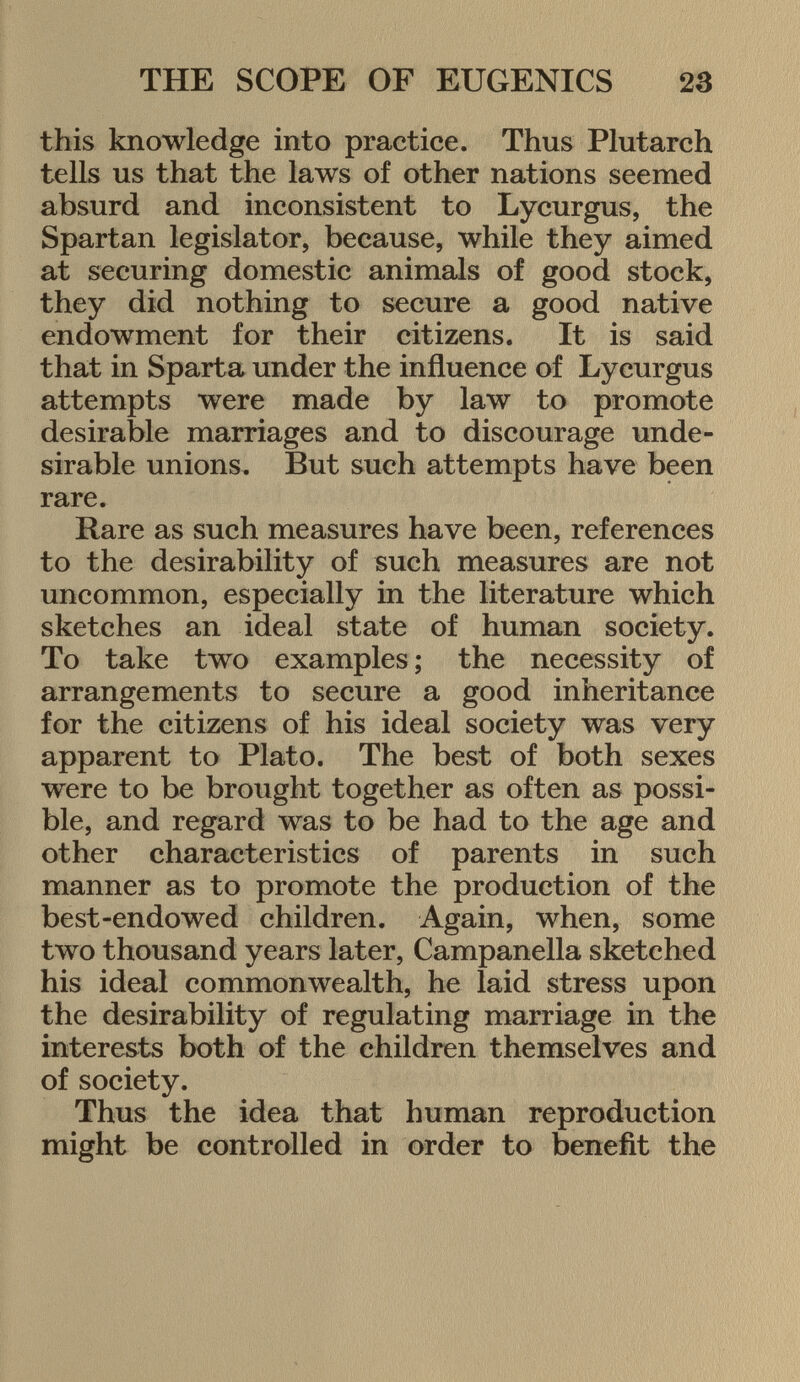 this knowledge into practice. Thus Plutarch tells us that the laws of other nations seemed absurd and inconsistent to Lycurgus, the Spartan legislator, because, while they aimed at securing domestic animals of good stock, they did nothing to secure a good native endowment for their citizens. It is said that in Sparta under the influence of Lycurgus attempts were made by law to promote desirable marriages and to discourage unde sirable unions. But such attempts have been rare. Rare as such measures have been, references to the desirability of such measures are not uncommon, especially in the literature which sketches an ideal state of human society. To take two examples ; the necessity of arrangements to secure a good inheritance for the citizens of his ideal society was very apparent to Plato. The best of both sexes were to be brought together as often as possi ble, and regard was to be had to the age and other characteristics of parents in such manner as to promote the production of the best-endowed children. Again, when, some two thousand years later, Campanella sketched his ideal commonwealth, he laid stress upon the desirability of regulating marriage in the interests both of the children themselves and of society. Thus the idea that human reproduction might be controlled in order to benefit the