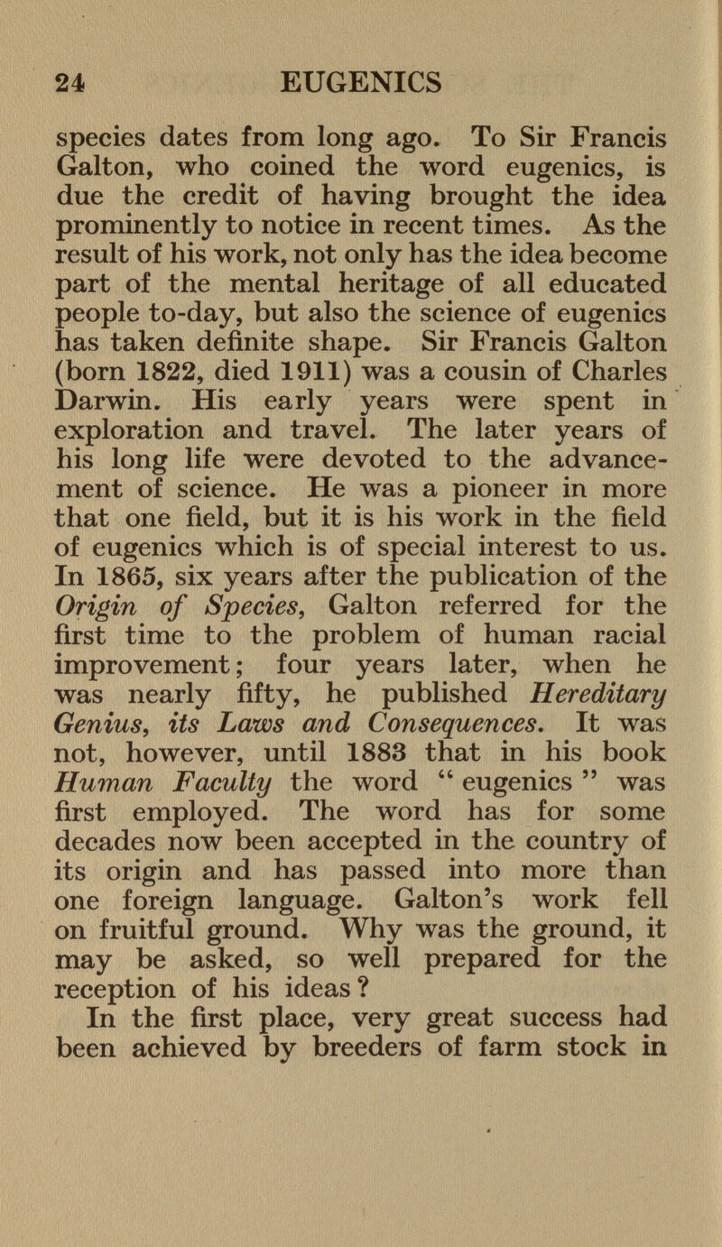 species dates from long ago. To Sir Francis Galton, who coined the word eugenics, is due the credit of having brought the idea prominently to notice in recent times. As the result of his work, not only has the idea become part of the mental heritage of all educated people to-day, but also the science of eugenics has taken definite shape. Sir Francis Galton (born 1822, died 1911) was a cousin of Charles Darwin. His early years were spent in exploration and travel. The later years of his long life were devoted to the advance ment of science. He was a pioneer in more that one field, but it is his work in the field of eugenics which is of special interest to us. In 1865, six years after the publication of the Origin of Species , Galton referred for the first time to the problem of human racial improvement ; four years later, when he was nearly fifty, he published Hereditary Genius, its Laws and Consequences . It was not, however, until 1883 that in his book Human Faculty the word  eugenics  was first employed. The word has for some decades now been accepted in the country of its origin and has passed into more than one foreign language. Galton's work fell on fruitful ground. Why was the ground, it may be asked, so well prepared for the reception of his ideas ? In the first place, very great success had been achieved by breeders of farm stock in