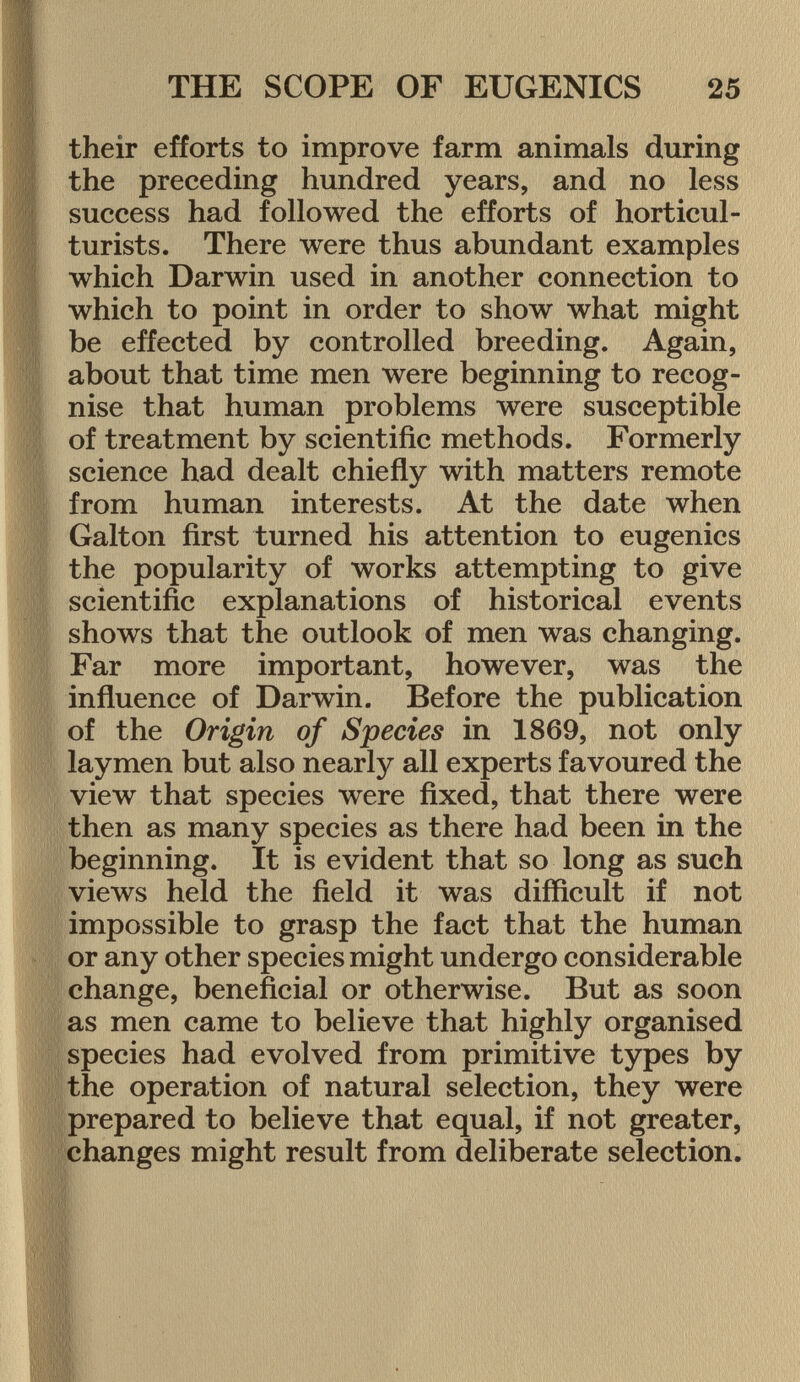 their efforts to improve farm animals during the preceding hundred years, and no less success had followed the efforts of horticul turists. There were thus abundant examples which Darwin used in another connection to which to point in order to show what might be effected by controlled breeding. Again, about that time men were beginning to recog nise that human problems were susceptible of treatment by scientific methods. Formerly science had dealt chiefly with matters remote from human interests. At the date when Galton first turned his attention to eugenics the popularity of works attempting to give scientific explanations of historical events shows that the outlook of men was changing. Far more important, however, was the influence of Darwin. Before the publication of the Origin of Species in 1869, not only laymen but also nearly all experts favoured the view that species were fixed, that there were then as many species as there had been in the beginning. It is evident that so long as such views held the field it was difficult if not impossible to grasp the fact that the human or any other species might undergo considerable change, beneficial or otherwise. But as soon as men came to believe that highly organised species had evolved from primitive types by the operation of natural selection, they were prepared to believe that equal, if not greater, changes might result from deliberate selection.