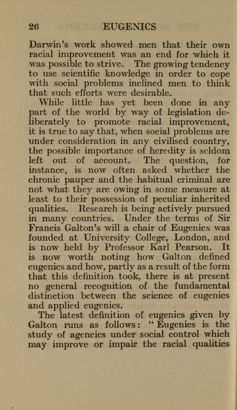 Darwin's work showed men that their own racial improvement was an end for which it was possible to strive. The growing tendency to use scientific knowledge in order to cope with social problems inclined men to think that such efforts were desirable. While little has yet been done in any part of the world by way of legislation de liberately to promote racial improvement, it is true to say that, when social problems are under consideration in any civilised country, the possible importance of heredity is seldom left out of account. The question, for instance, is now often asked whether the chronic pauper and the habitual criminal are not what they are owing in some measure at least to their possession of peculiar inherited qualities. Research is being actively pursued in many countries. Under the terms of Sir Francis Galton's will a chair of Eugenics was founded at University College, London, and is now held by Professor Karl Pearson. It is now worth noting how Galton defined eugenics and how, partly as a result of the form that this definition took, there is at present no general recognition of the fundamental distinction between the science of eugenics and applied eugenics. The latest definition of eugenics given by Galton runs as follows :  Eugenics is the study of agencies under social control which may improve or impair the racial qualities