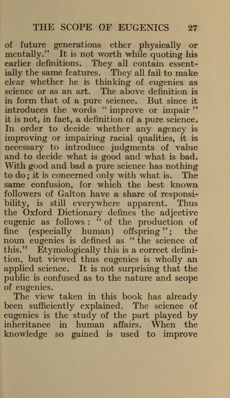 of future generations ether physically or mentally. It is not worth while quoting his earlier definitions. They all contain essent ially the same features. They all fail to make clear whether he is thinking of eugenics as science or as an art. The above definition is in form that of a pure science. But since it introduces the words  improve or impair  it is not, in fact, a definition of a pure science. In order to decide whether any agency is improving or impairing racial qualities, it is necessary to introduce judgments of value and to decide what is good and what is bad. With good and bad a pure science has nothing to do ; it is concerned only with what is. The same confusion, for which the best known followers of Galton have a share of responsi bility, is still everywhere apparent. Thus the Oxford Dictionary defines the adjective eugenic as follows : of the production of fine (especially human) offspring  ; the noun eugenics is defined as  the science of this. Etymologically this is a correct defini tion, but viewed thus eugenics is wholly an applied science. It is not surprising that the public is confused as to the nature and scope of eugenics. The view taken in this book has already been sufficiently explained. The science of eugenics is the study of the part played by inheritance in human affairs. When the knowledge so gained is used to improve