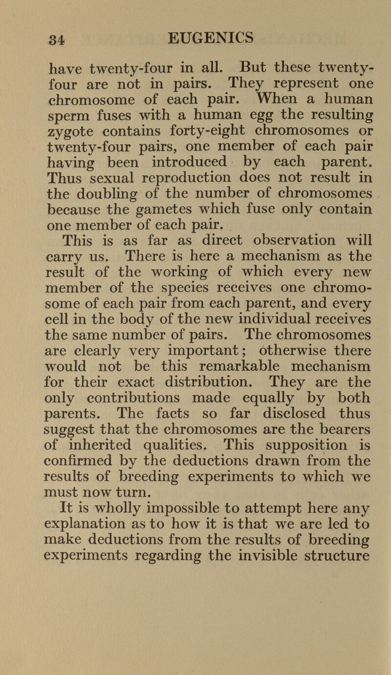 have twenty-four in all. But these twenty- four are not in pairs. They represent one chromosome of each pair. When a human sperm fuses with a human egg the resulting zygote contains forty-eight chromosomes or twenty-four pairs, one member of each pair having been introduced by each parent. Thus sexual reproduction does not result in the doubling of the number of chromosomes because the gametes which fuse only contain one member of each pair. This is as far as direct observation will carry us. There is here a mechanism as the result of the working of which every new member of the species receives one chromo some of each pair from each parent, and every cell in the body of the new individual receives the same number of pairs. The chromosomes are clearly very important; otherwise there would not be this remarkable mechanism for their exact distribution. They are the only contributions made equally by both parents. The facts so far disclosed thus suggest that the chromosomes are the bearers of inherited qualities. This supposition is confirmed by the deductions drawn from the results of breeding experiments to which we must now turn. It is wholly impossible to attempt here any explanation as to how it is that we are led to make deductions from the results of breeding experiments regarding the invisible structure