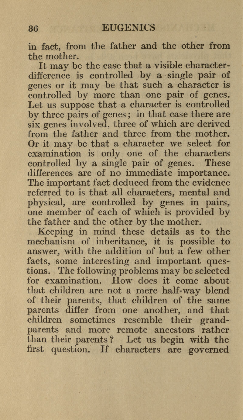 in fact, from the father and the other from the mother. It may be the case that a visible character- difference is controlled by a single pair of genes or it may be that such a character is controlled by more than one pair of genes. Let us suppose that a character is controlled by three pairs of genes ; in that case there are six genes involved, three of which are derived from the father and three from the mother. Or it may be that a character we select for examination is only one of the characters controlled by a single pair of genes. These differences are of no immediate importance. The important fact deduced from the evidence referred to is that all characters, mental and physical, are controlled by genes in pairs, one member of each of which is provided by the father and the other by the mother. Keeping in mind these details as to the mechanism of inheritance, it is possible to answer, with the addition of but a few other facts, some interesting and important ques tions. The following problems may be selected for examination. How does it come about that children are not a mere half-way blend of their parents, that children of the same parents differ from one another, and that children sometimes resemble their grand parents and more remote ancestors rather than their parents ? Let us begin with the first question. If characters are governed