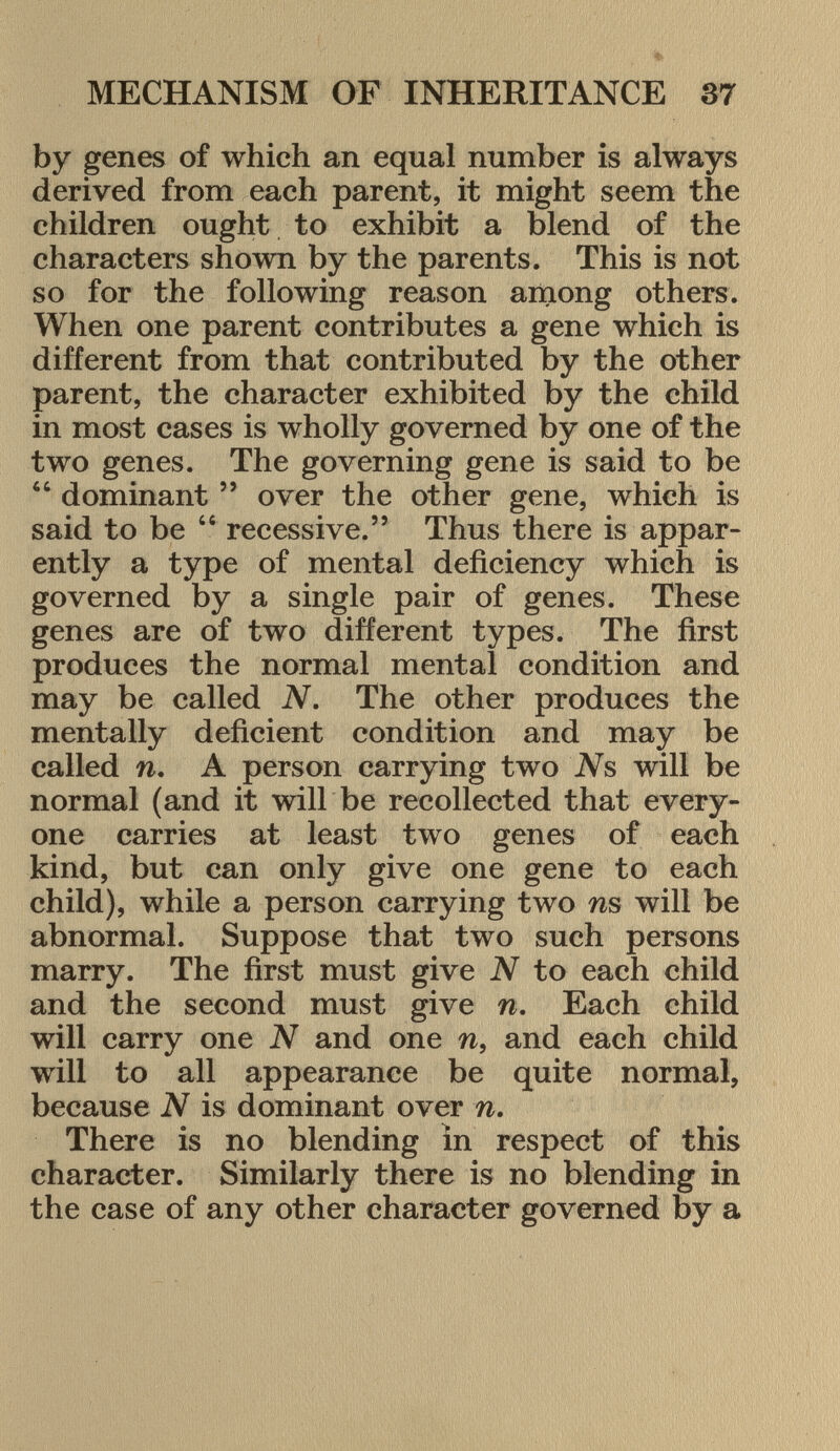 by genes of which an equal number is always derived from each parent, it might seem the children ought to exhibit a blend of the characters shown by the parents. This is not so for the following reason among others. When one parent contributes a gene which is different from that contributed by the other parent, the character exhibited by the child in most cases is wholly governed by one of the two genes. The governing gene is said to be  dominant  over the other gene, which is said to be  recessive. Thus there is appar ently a type of mental deficiency which is governed by a single pair of genes. These genes are of two different types. The first produces the normal mental condition and may be called N. The other produces the mentally deficient condition and may be called n. A person carrying two Ns will be normal (and it will be recollected that every one carries at least two genes of each kind, but can only give one gene to each child), while a person carrying two ns will be abnormal. Suppose that two such persons marry. The first must give N to each child and the second must give n. Each child will carry one N and one n, and each child will to all appearance be quite normal, because N is dominant over n. There is no blending in respect of this character. Similarly there is no blending in the case of any other character governed by a