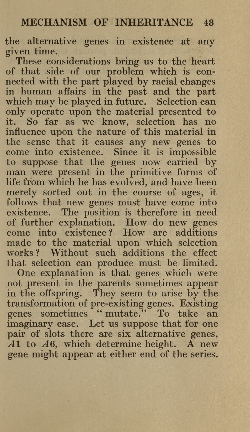 the alternative genes in existence at any given time. These considerations bring us to the heart of that side of our problem which is con nected with the part played by racial changes in human affairs in the past and the part which may be played in future. Selection can only operate upon the material presented to it. So far as we know, selection has no influence upon the nature of this material in the sense that it causes any new genes to come into existence. Since it is impossible to suppose that the genes now carried by man were present in the primitive forms of life from which he has evolved, and have been merely sorted out in the course of ages, it follows that new genes must have come into existence. The position is therefore in need of further explanation. How do new genes come into existence ? How are additions made to the material upon which selection works ? Without such additions the effect that selection can produce must be limited. One explanation is that genes which were not present in the parents sometimes appear in the offspring. They seem to arise by the transformation of pre-existing genes. Existing genes sometimes 44 mutate. To take an imaginary case. Let us suppose that for one pair of slots there are six alternative genes, Al to A6, which determine height. A new gene might appear at either end of the series.