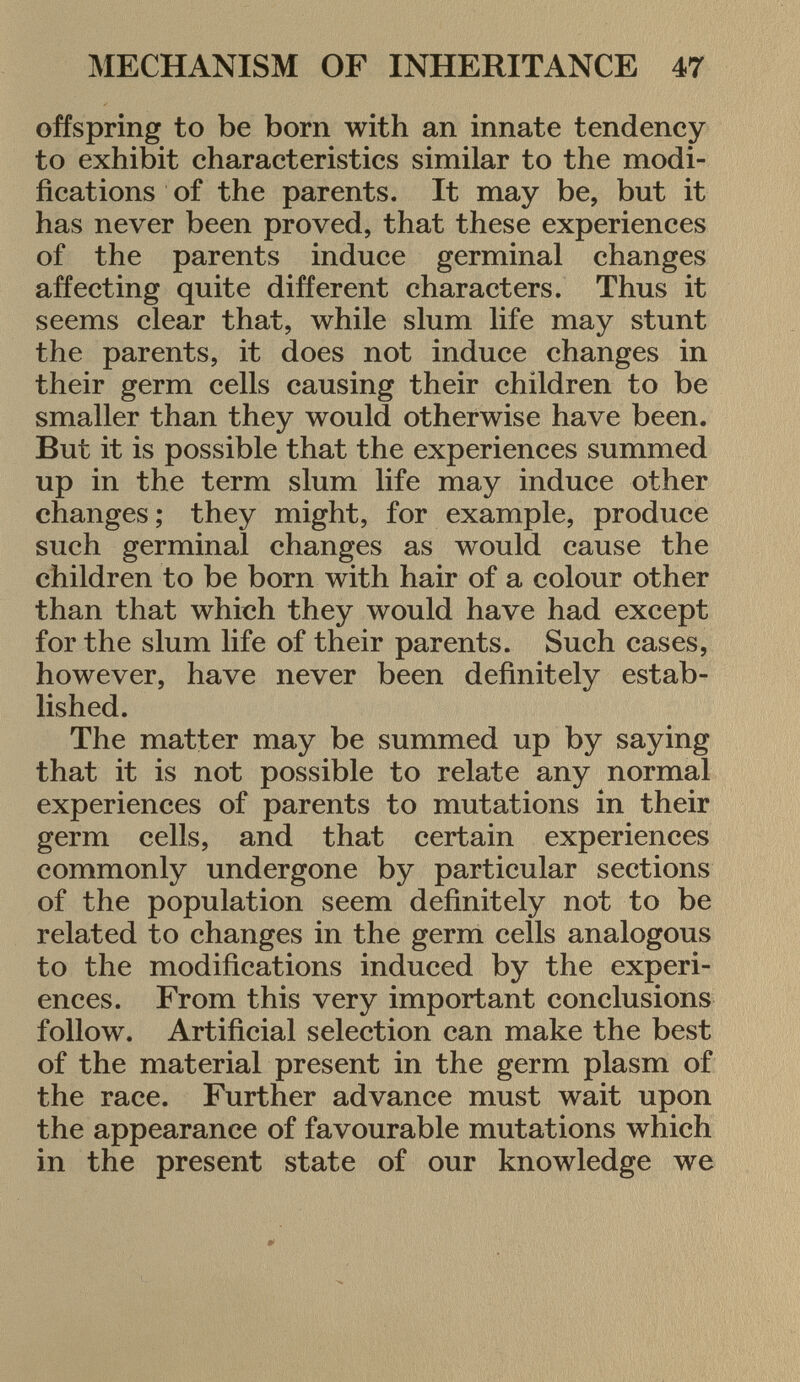 offspring to be born with an innate tendency to exhibit characteristics similar to the modi fications of the parents. It may be, but it has never been proved, that these experiences of the parents induce germinal changes affecting quite different characters. Thus it seems clear that, while slum life may stunt the parents, it does not induce changes in their germ cells causing their children to be smaller than they would otherwise have been. But it is possible that the experiences summed up in the term slum life may induce other changes ; they might, for example, produce such germinal changes as would cause the children to be born with hair of a colour other than that which they would have had except for the slum life of their parents. Such cases, however, have never been definitely estab lished. The matter may be summed up by saying that it is not possible to relate any normal experiences of parents to mutations in their germ cells, and that certain experiences commonly undergone by particular sections of the population seem definitely not to be related to changes in the germ cells analogous to the modifications induced by the experi ences. From this very important conclusions follow. Artificial selection can make the best of the material present in the germ plasm of the race. Further advance must wait upon the appearance of favourable mutations which in the present state of our knowledge we