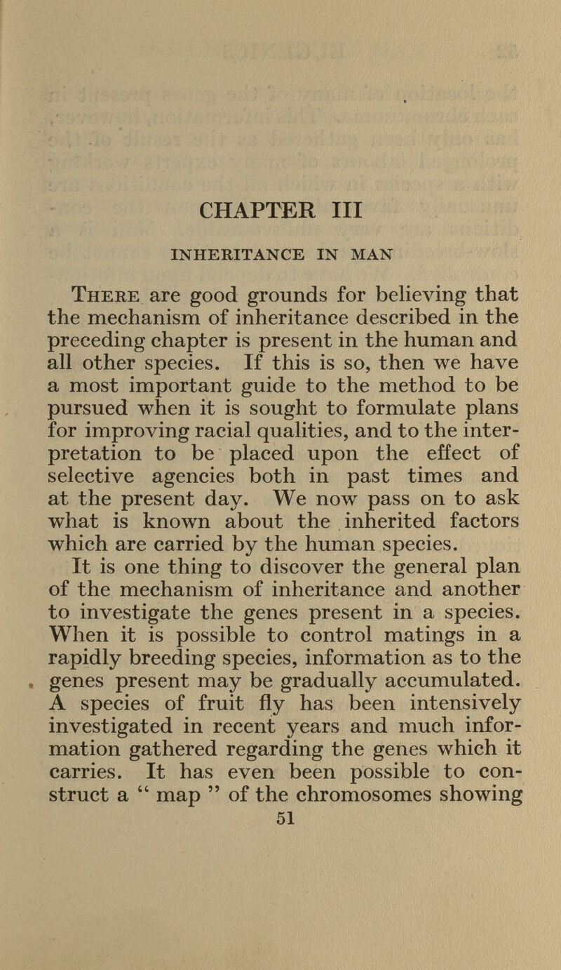 CHAPTER III inheritance in man There are good grounds for believing that the mechanism of inheritance described in the preceding chapter is present in the human and all other species. If this is so, then we have a most important guide to the method to be pursued when it is sought to formulate plans for improving racial qualities, and to the inter pretation to be placed upon the effect of selective agencies both in past times and at the present day. We now pass on to ask what is known about the inherited factors which are carried by the human species. It is one thing to discover the general plan of the mechanism of inheritance and another to investigate the genes present in a species. When it is possible to control matings in a rapidly breeding species, information as to the genes present may be gradually accumulated. A species of fruit fly has been intensively investigated in recent years and much infor mation gathered regarding the genes which it carries. It has even been possible to con struct a 44 map  of the chromosomes showing 51