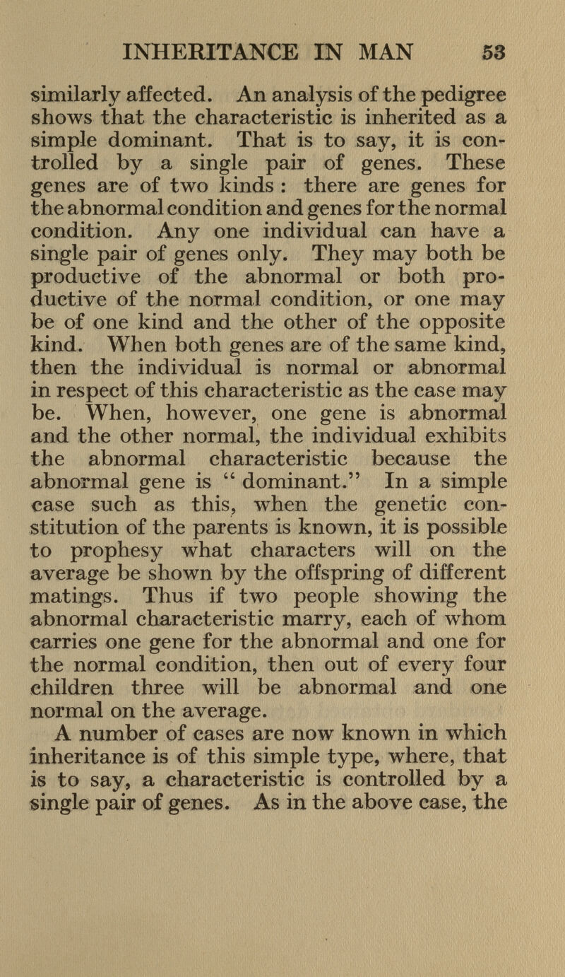 similarly affected. An analysis of the pedigree shows that the characteristic is inherited as a simple dominant. That is to say, it is con trolled by a single pair of genes. These genes are of two kinds : there are genes for the abnormal condition and genes for the normal condition. Any one individual can have a single pair of genes only. They may both be productive of the abnormal or both pro ductive of the normal condition, or one may be of one kind and the other of the opposite kind. When both genes are of the same kind, then the individual is normal or abnormal in respect of this characteristic as the case may be. When, however, one gene is abnormal and the other normal, the individual exhibits the abnormal characteristic because the abnormal gene is  dominant. In a simple case such as this, when the genetic con stitution of the parents is known, it is possible to prophesy what characters will on the average be shown by the offspring of different matings. Thus if two people showing the abnormal characteristic marry, each of whom carries one gene for the abnormal and one for the normal condition, then out of every four children three will be abnormal and one normal on the average. A number of cases are now known in which inheritance is of this simple type, where, that is to say, a characteristic is controlled by a single pair of genes. As in the above case, the