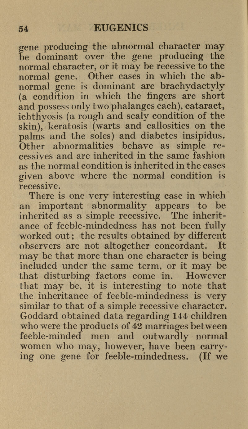 gene producing the abnormal character may be dominant over the gene producing the normal character, or it may be recessive to the normal gene. Other cases in which the ab normal gene is dominant are brachydactyly (a condition in which the fingers are short and possess only two phalanges each), cataract, ichthyosis (a rough and scaly condition of the skin), keratosis (warts and callosities on the palms and the soles) and diabetes insipidus. Other abnormalities behave as simple ré cessives and are inherited in the same fashion as the normal condition is inherited in the cases given above where the normal condition is recessive. There is one very interesting case in which an important abnormality appears to be inherited as a simple recessive. The inherit ance of feeble-mindedness has not been fully worked out ; the results obtained by different observers are not altogether concordant. It may be that more than one character is being included under the same term, or it may be that disturbing factors come in. However that may be, it is interesting to note that the inheritance of feeble-mindedness is very similar to that of a simple recessive character. Goddard obtained data regarding 144 children who were the products of 42 marriages between feeble-minded men and outwardly normal women who may, however, have been carry ing one gene for feeble-mindedness. (If we