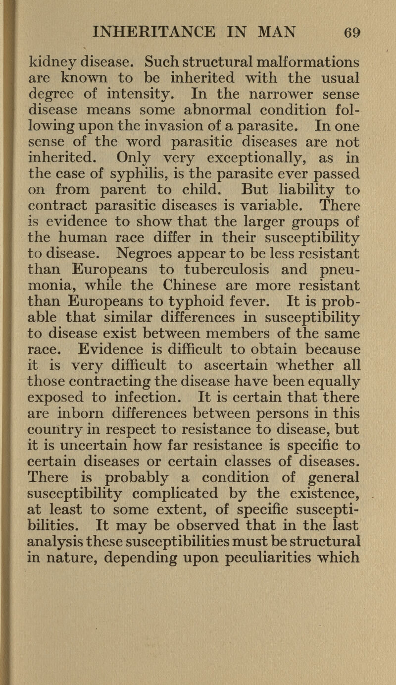 kidney disease. Such structural malformations are known to be inherited with the usual degree of intensity. In the narrower sense disease means some abnormal condition fol lowing upon the invasion of a parasite. In one sense of the word parasitic diseases are not inherited. Only very exceptionally, as in the case of syphilis, is the parasite ever passed on from parent to child. But liability to contract parasitic diseases is variable. There is evidence to show that the larger groups of the human race differ in their susceptibility to disease. Negroes appear to be less resistant than Europeans to tuberculosis and pneu monia, while the Chinese are more resistant than Europeans to typhoid fever. It is prob able that similar differences in susceptibility to disease exist between members of the same race. Evidence is difficult to obtain because it is very difficult to ascertain whether all those contracting the disease have been equally exposed to infection. It is certain that there are inborn differences between persons in this country in respect to resistance to disease, but it is uncertain how far resistance is specific to certain diseases or certain classes of diseases. There is probably a condition of general susceptibility complicated by the existence, at least to some extent, of specific suscepti bilities. It may be observed that in the last analysis these susceptibilities must be structural in nature, depending upon peculiarities which