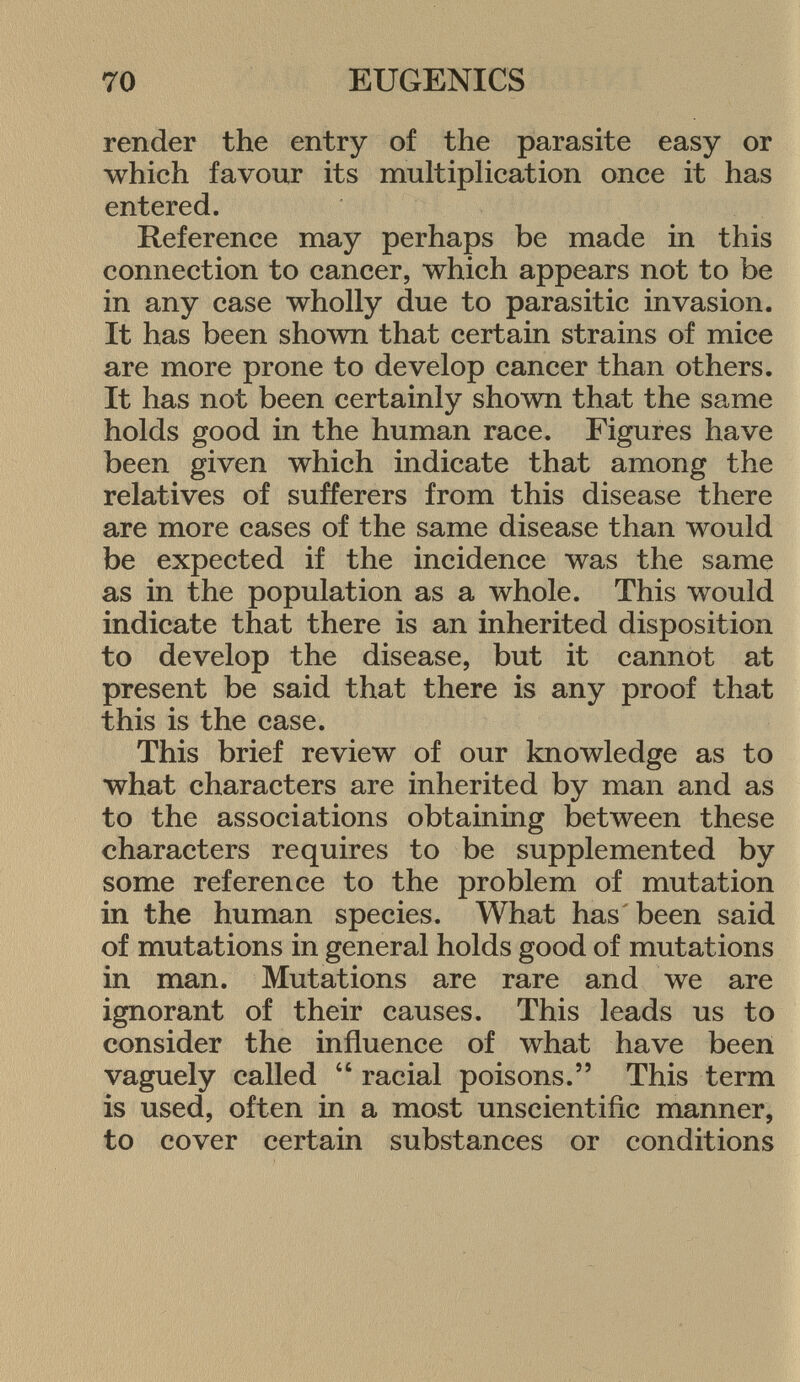 render the entry of the parasite easy or which favour its multiplication once it has entered. Reference may perhaps be made in this connection to cancer, which appears not to be in any case wholly due to parasitic invasion. It has been shown that certain strains of mice are more prone to develop cancer than others. It has not been certainly shown that the same holds good in the human race. Figures have been given which indicate that among the relatives of sufferers from this disease there are more cases of the same disease than would be expected if the incidence was the same as in the population as a whole. This would indicate that there is an inherited disposition to develop the disease, but it cannot at present be said that there is any proof that this is the case. This brief review of our knowledge as to what characters are inherited by man and as to the associations obtaining between these characters requires to be supplemented by some reference to the problem of mutation in the human species. What has been said of mutations in general holds good of mutations in man. Mutations are rare and we are ignorant of their causes. This leads us to consider the influence of what have been vaguely called  racial poisons. This term is used, often in a most unscientific manner, to cover certain substances or conditions