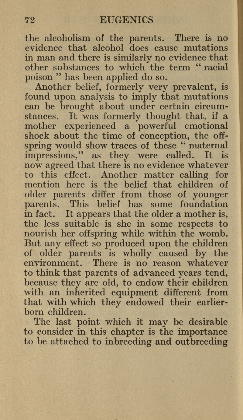 the alcoholism of the parents. There is no evidence that alcohol does cause mutations in man and there is similarly no evidence that other substances to which the term  racial poison  has been applied do so. Another belief, formerly very prevalent, is found upon analysis to imply that mutations can be brought about under certain circum stances. It was formerly thought that, if a mother experienced a powerful emotional shock about the time of conception, the off spring would show traces of these  maternal impressions, as they were called. It is now agreed that there is no evidence whatever to this effect. Another matter calling for mention here is the belief that children of older parents differ from those of younger parents. This belief has some foundation in fact. It appears that the older a mother is, the less suitable is she in some respects to nourish her offspring while within the womb. But any effect so produced upon the children of older parents is wholly caused by the environment. There is no reason whatever to think that parents of advanced years tend, because they are old, to endow their children with an inherited equipment different from that with which they endowed their earlier- born children. The last point which it may be desirable to consider in this chapter is the importance to be attached to inbreeding and outbreeding