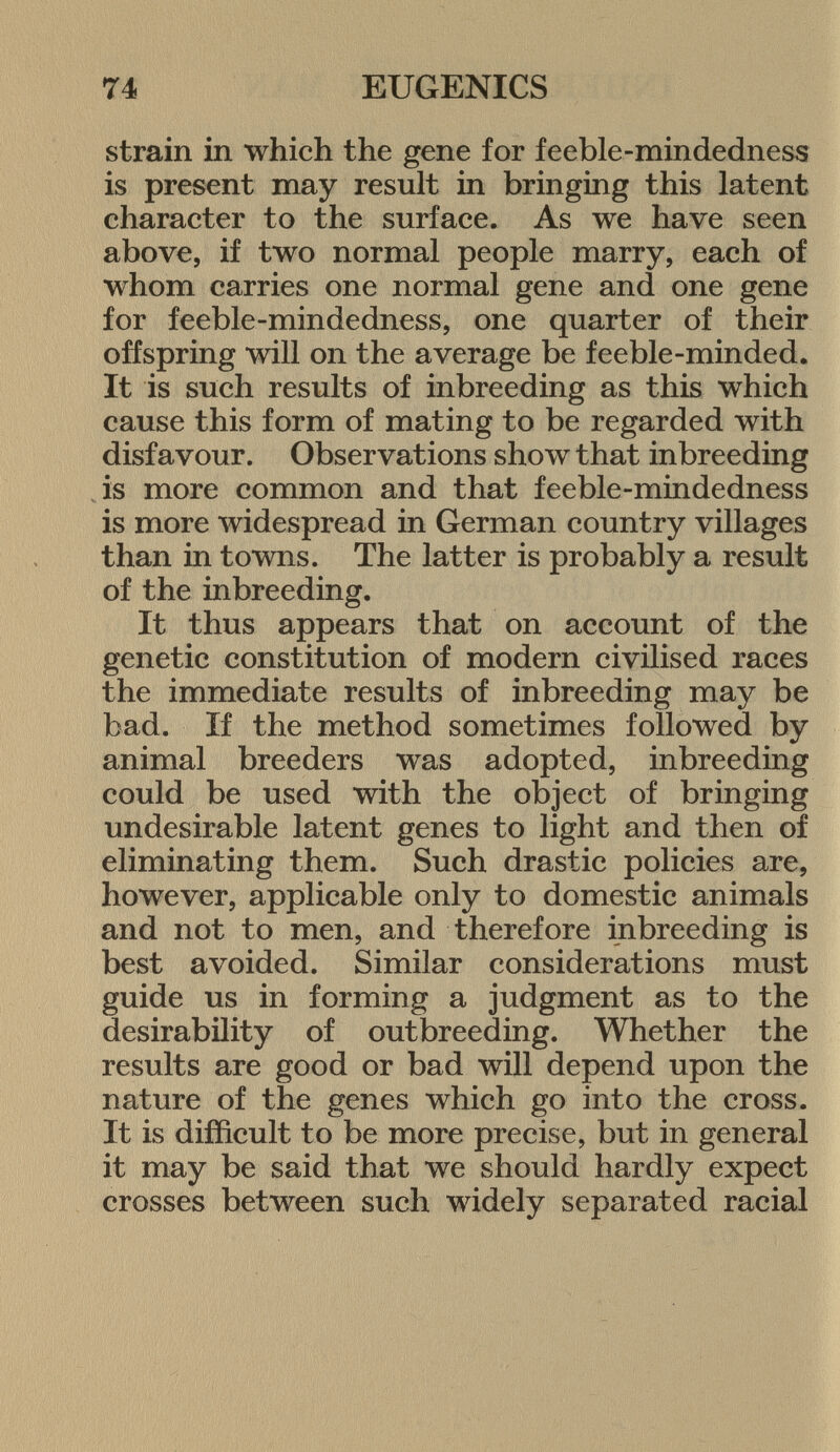 strain in which the gene for feeble-mindedness is present may result in bringing this latent character to the surface. As we have seen above, if two normal people marry, each of whom carries one normal gene and one gene for feeble-mindedness, one quarter of their offspring will 011 the average be feeble-minded. It is such results of inbreeding as this which cause this form of mating to be regarded with disfavour. Observations show that inbreeding is more common and that feeble-mindedness is more widespread in German country villages than in towns. The latter is probably a result of the inbreeding. It thus appears that on account of the genetic constitution of modern civilised races the immediate results of inbreeding may be bad. If the method sometimes followed by animal breeders was adopted, inbreeding could be used with the object of bringing undesirable latent genes to light and then of eliminating them. Such drastic policies are, however, applicable only to domestic animals and not to men, and therefore inbreeding is best avoided. Similar considerations must guide us in forming a judgment as to the desirability of outbreeding. Whether the results are good or bad will depend upon the nature of the genes which go into the cross. It is difficult to be more precise, but in general it may be said that we should hardly expect crosses between such widely separated racial