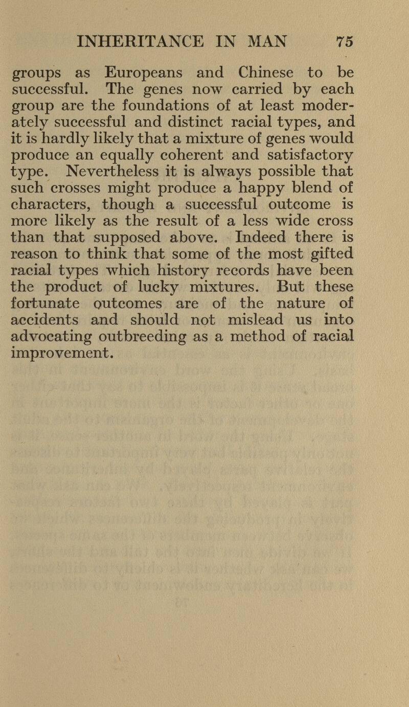 groups as Europeans and Chinese to be successful. The genes now carried by each group are the foundations of at least moder ately successful and distinct racial types, and it is hardly likely that a mixture of genes would produce an equally coherent and satisfactory type. Nevertheless it is always possible that such crosses might produce a happy blend of characters, though a successful outcome is more likely as the result of a less wide cross than that supposed above. Indeed there is reason to think that some of the most gifted racial types which history records have been the product of lucky mixtures. But these fortunate outcomes are of the nature of accidents and should not mislead us into advocating outbreeding as a method of racial improvement.