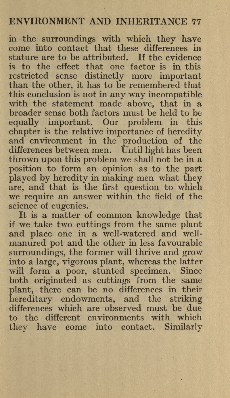 in the surroundings with which they have come into contact that these differences in stature are to be attributed. If the evidence is to the effect that one factor is in this restricted sense distinctly more important than the other, it has to be remembered that this conclusion is not in any way incompatible with the statement made above, that in a broader sense both factors must be held to be equally important. Our problem in this chapter is the relative importance of heredity and environment in the production of the differences between men. Until light has been thrown upon this problem we shall not be in a position to form an opinion as to the part played by heredity in making men what they are, and that is the first question to which we require an answer within the field of the science of eugenics. It is a matter of common knowledge that if we take two cuttings from the same plant and place one in a well-watered and well- manured pot and the other in less favourable surroundings, the former will thrive and grow into a large, vigorous plant, whereas the latter will form a poor, stunted specimen. Since both originated as cuttings from the same plant, there can be no differences in their hereditary endowments, and the striking differences which are observed must be due to the different environments with which they have come into contact. Similarly