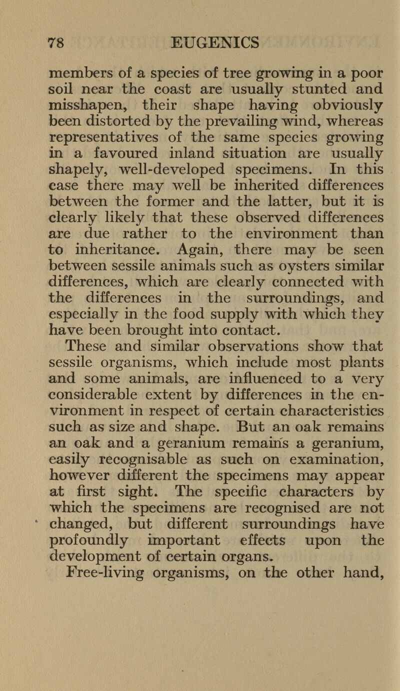 members of a species of tree growing in a poor soil near the coast are usually stunted and misshapen, their shape having obviously been distorted by the prevailing wind, whereas representatives of the same species growing in a favoured inland situation are usually shapely, well-developed specimens. In this case there may well be inherited differences between the former and the latter, but it is clearly likely that these observed differences are due rather to the environment than to inheritance. Again, there may be seen between sessile animals such as oysters similar differences, which are clearly connected with the differences in the surroundings, and especially in the food supply with which they have been brought into contact. These and similar observations show that sessile organisms, which include most plants and some animals, are influenced to a very considerable extent by differences in the en vironment in respect of certain characteristics such as size and shape. But an oak remains an oak and a geranium remains a geranium, easily recognisable as such on examination, however different the specimens may appear at first sight. The specific characters by which the specimens are recognised are not * changed, but different surroundings have profoundly important effects upon the development of certain organs. Free-living organisms, on the other hand,