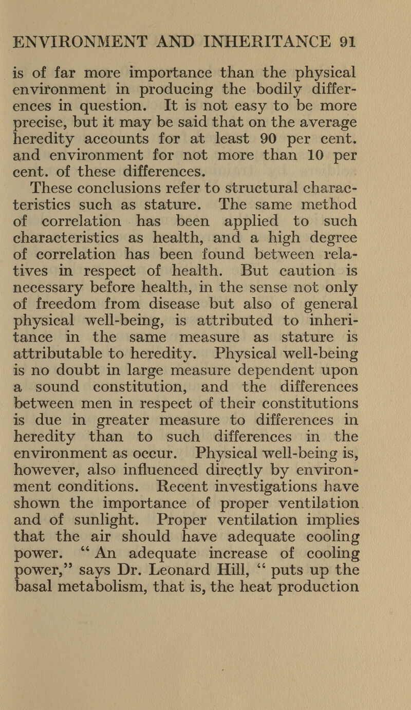 is of far more importance than the physical environment in producing the bodily differ ences in question. It is not easy to be more precise, but it may be said that on the average heredity accounts for at least 90 per cent, and environment for not more than 10 per cent, of these differences. These conclusions refer to structural charac teristics such as stature. The same method of correlation has been applied to such characteristics as health, and a high degree of correlation has been found between rela tives in respect of health. But caution is necessary before health, in the sense not only of freedom from disease but also of general physical well-being, is attributed to inheri tance in the same measure as stature is attributable to heredity. Physical well-being is no doubt in large measure dependent upon a sound constitution, and the differences between men in respect of their constitutions is due in greater measure to differences in heredity than to such differences in the environment as occur. Physical well-being is, however, also influenced directly by environ ment conditions. Recent investigations have shown the importance of proper ventilation and of sunlight. Proper ventilation implies that the air should have adequate cooling power.  An adequate increase of cooling power, says Dr. Leonard Hill,  puts up the basal metabolism, that is, the heat production