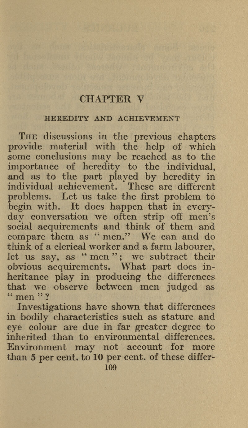 CHAPTER Y heredity and achievement T he discussions in the previous chapters provide material with the help of which some conclusions may be reached as to the importance of heredity to the individual, and as to the part played by heredity in individual achievement. These are different problems. Let us take the first problem to begin with. It does happen that in every day conversation we often strip off men's social acquirements and think of them and compare them as  men. We can and do think of a clerical worker and a farm labourer, let us say, as men; we subtract their obvious acquirements. What part does in heritance play in producing the differences that we observe between men judged as  men  ? Investigations have shown that differences in bodily characteristics such as stature and eye colour are due in far greater degree to inherited than to environmental differences. Environment may not account for more than 5 per cent, to 10 per cent, of these differ- 109