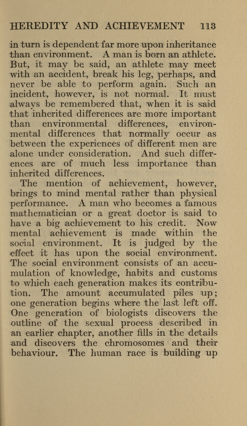 in turn is dependent far more upon inheritance than environment. A man is born an athlete. But, it may be said, an athlete may meet with an accident, break his leg, perhaps, and never be able to perform again. Such an incident, however, is not normal. It must always be remembered that, when it is said that inherited differences are more important than environmental differences, environ mental differences that normally occur as between the experiences of different men are alone under consideration. And such differ ences are of much less importance than inherited differences. The mention of achievement, however, brings to mind mental rather than physical performance. A man who becomes a famous mathematician or a great doctor is said to have a big achievement to his credit. Now mental achievement is made within the social environment. It is judged by the effect it has upon the social environment. The social environment consists of an accu mulation of knowledge, habits and customs to which each generation makes its contribu tion. The amount accumulated piles up ; one generation begins where the last left off. One generation of biologists discovers the outline of the sexual process described in an earlier chapter, another fills in the details and discovers the chromosomes and their behaviour. The human race is building up