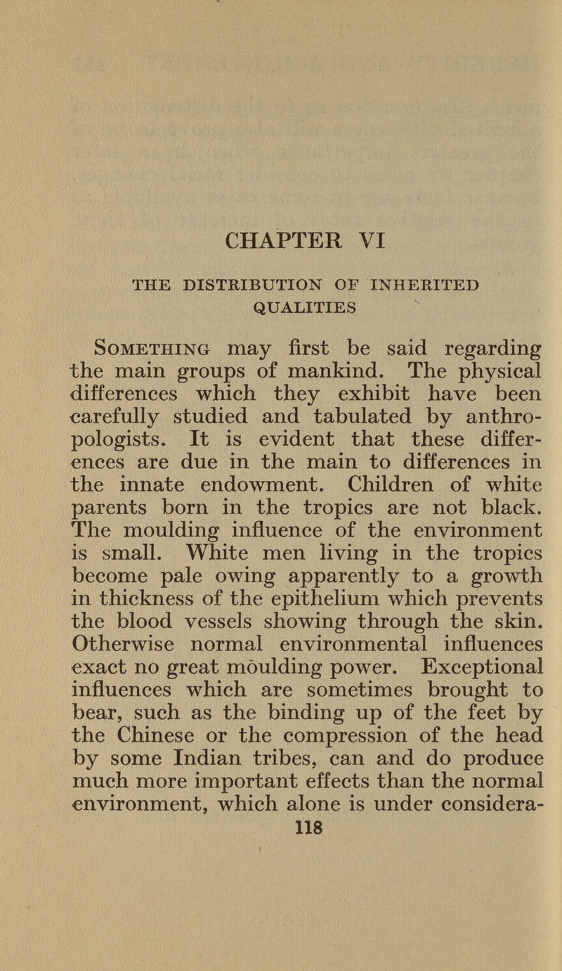 CHAPTER VI the distribution of inherited qualities S omething may first be said regarding the main groups of mankind. The physical differences which they exhibit have been carefully studied and tabulated by anthro pologists. It is evident that these differ ences are due in the main to differences in the innate endowment. Children of white parents born in the tropics are not black. The moulding influence of the environment is small. White men living in the tropics become pale owing apparently to a growth in thickness of the epithelium which prevents the blood vessels showing through the skin. Otherwise normal environmental influences exact no great moulding power. Exceptional influences which are sometimes brought to bear, such as the binding up of the feet by the Chinese or the compression of the head by some Indian tribes, can and do produce much more important effects than the normal environment, which alone is under considera- 118