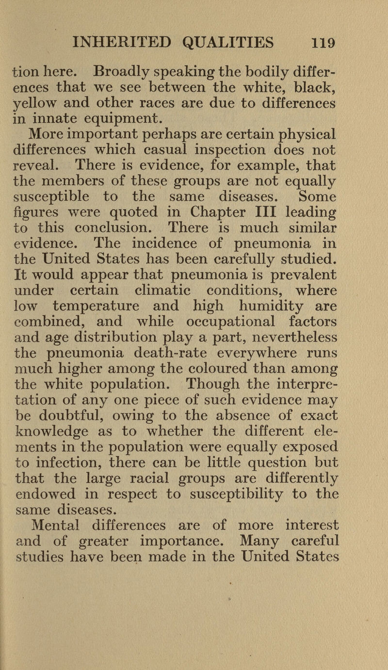 tion here. Broadly speaking the bodily differ ences that we see between the white, black, yellow and other races are due to differences in innate equipment. More important perhaps are certain physical differences which casual inspection does not reveal. There is evidence, for example, that the members of these groups are not equally susceptible to the same diseases. Some figures were quoted in Chapter III leading to this conclusion. There is much similar evidence. The incidence of pneumonia in the United States has been carefully studied. It would appear that pneumonia is prevalent under certain climatic conditions, where low temperature and high humidity are combined, and while occupational factors and age distribution play a part, nevertheless the pneumonia death-rate everywhere runs much higher among the coloured than among the white population. Though the interpre tation of any one piece of such evidence may be doubtful, owing to the absence of exact knowledge as to whether the different ele ments in the population were equally exposed to infection, there can be little question but that the large racial groups are differently endowed in respect to susceptibility to the same diseases. Mental differences are of more interest and of greater importance. Many careful studies have been made in the United States