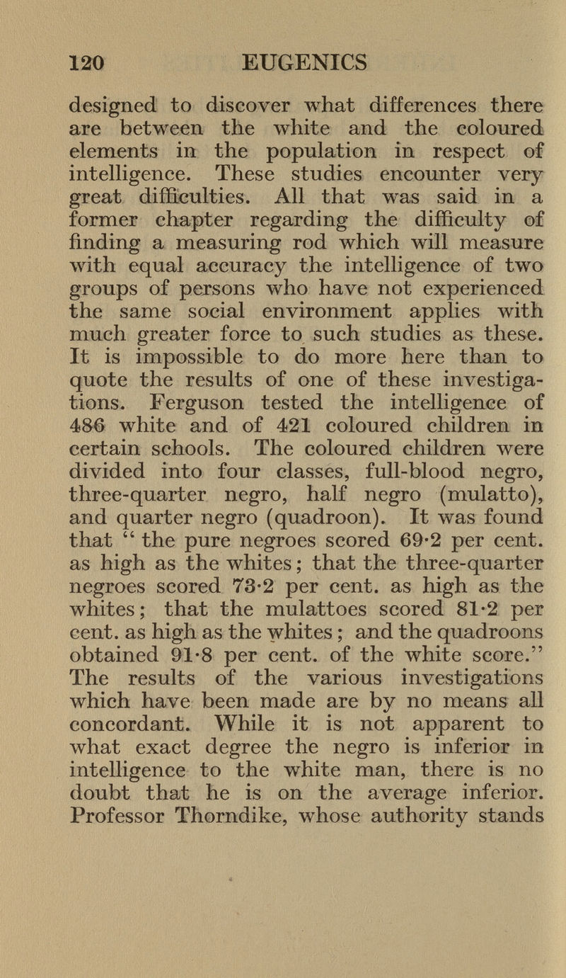 designed to discover what differences there are between the white and the coloured elements in the population in respect of intelligence. These studies encounter very great difficulties. All that was said in a former chapter regarding the difficulty of finding a measuring rod which will measure with equal accuracy the intelligence of two groups of persons who have not experienced the same social environment applies with much greater force to such studies as these. It is impossible to do more here than to quote the results of one of these investiga tions. Ferguson tested the intelligence of 486 white and of 421 coloured children in certain schools. The coloured children were divided into four classes, full-blood negro, three-quarter negro, half negro (mulatto), and quarter negro (quadroon). It was found that  the pure negroes scored 69-2 per cent, as high as the whites ; that the three-quarter negroes scored 73-2 per cent, as high as the whites; that the mulattoes scored 81-2 per cent, as high as the whites ; and the quadroons obtained 91-8 per cent, of the white score. The results of the various investigations which have been made are by no means all concordant. While it is not apparent to what exact degree the negro is inferior in intelligence to the white man, there is no doubt that he is on the average inferior. Professor Thorndike, whose authority stands