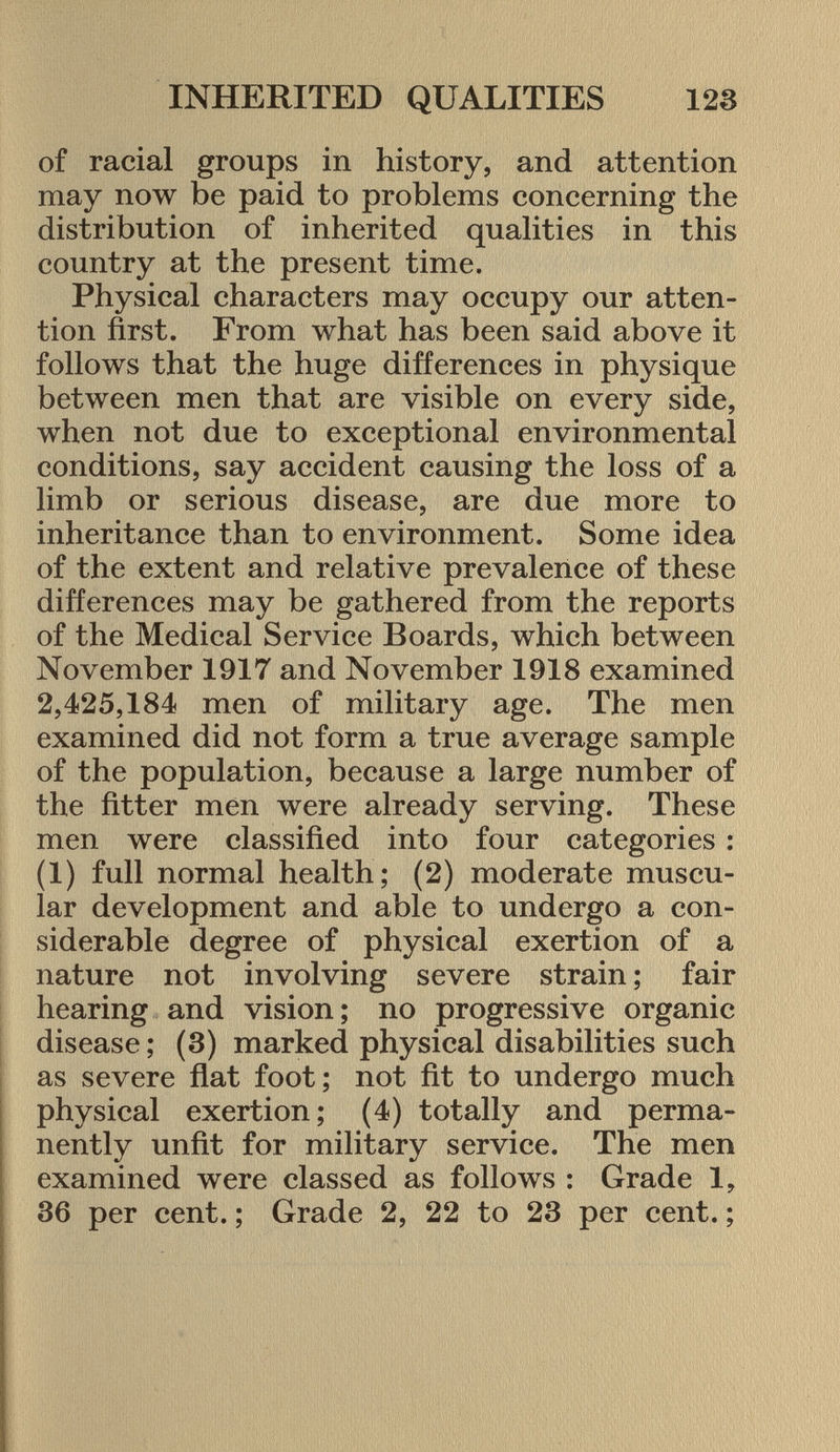 of racial groups in history, and attention may now be paid to problems concerning the distribution of inherited qualities in this country at the present time. Physical characters may occupy our atten tion first. From what has been said above it follows that the huge differences in physique between men that are visible on every side, when not due to exceptional environmental conditions, say accident causing the loss of a limb or serious disease, are due more to inheritance than to environment. Some idea of the extent and relative prevalence of these differences may be gathered from the reports of the Medical Service Boards, which between November 1917 and November 1918 examined 2,425,184 men of military age. The men examined did not form a true average sample of the population, because a large number of the fitter men were already serving. These men were classified into four categories : (1) full normal health; (2) moderate muscu lar development and able to undergo a con siderable degree of physical exertion of a nature not involving severe strain ; fair hearing and vision; no progressive organic disease ; (3) marked physical disabilities such as severe flat foot; not fit to undergo much physical exertion; (4) totally and perma nently unfit for military service. The men examined were classed as follows : Grade 1, 36 per cent. ; Grade 2, 22 to 23 per cent. ;