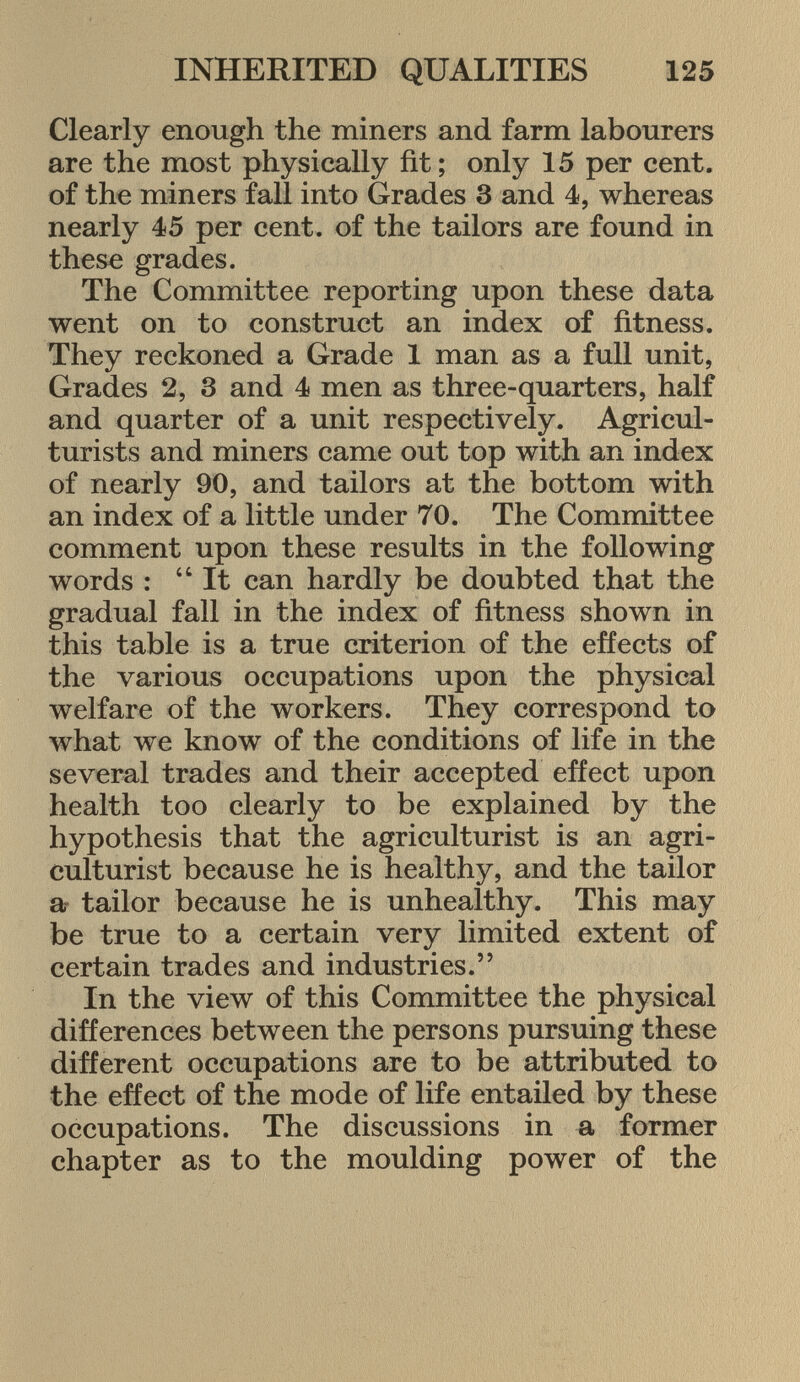 Clearly enough the miners and farm labourers are the most physically fit ; only 15 per cent, of the miners fall into Grades 3 and 4, whereas nearly 45 per cent, of the tailors are found in these grades. The Committee reporting upon these data went on to construct an index of fitness. They reckoned a Grade 1 man as a full unit, Grades 2, 3 and 4 men as three-quarters, half and quarter of a unit respectively. Agricul turists and miners came out top with an index of nearly 90, and tailors at the bottom with an index of a little under 70. The Committee comment upon these results in the following words : It can hardly be doubted that the gradual fall in the index of fitness shown in this table is a true criterion of the effects of the various occupations upon the physical welfare of the workers. They correspond to what we know of the conditions of life in the several trades and their accepted effect upon health too clearly to be explained by the hypothesis that the agriculturist is an agri culturist because he is healthy, and the tailor a tailor because he is unhealthy. This may be true to a certain very limited extent of certain trades and industries. In the view of this Committee the physical differences between the persons pursuing these different occupations are to be attributed to the effect of the mode of life entailed by these occupations. The discussions in a former chapter as to the moulding power of the