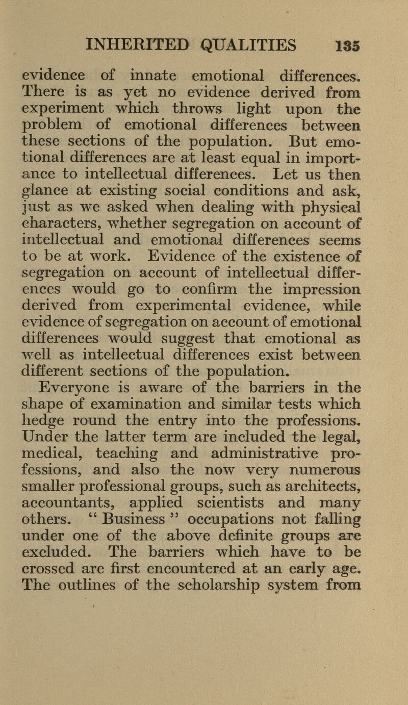 evidence of innate emotional differences. There is as yet no evidence derived from experiment which throws light upon the problem of emotional differences between these sections of the population. But emo tional differences are at least equal in import ance to intellectual differences. Let us then glance at existing social conditions and ask 5 just as we asked when dealing with physical characters, whether segregation on account of intellectual and emotional differences seems to be at work. Evidence of the existence of segregation on account of intellectual differ ences would go to confirm the impression derived from experimental evidence, while evidence of segregation on account of emotional differences would suggest that emotional as well as intellectual differences exist between different sections of the population. Everyone is aware of the barriers in the shape of examination and similar tests which hedge round the entry into the professions. Under the latter term are included the legal, medical, teaching and administrative pro fessions, and also the now very numerous smaller professional groups, such as architects, accountants, applied scientists and many others.  Business 55 occupations not falling under one of the above definite groups are excluded. The barriers which have to be crossed are first encountered at an early age. The outlines of the scholarship system from