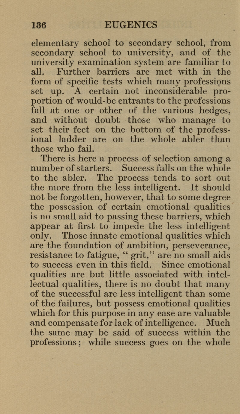 elementary school to secondary school, from secondary school to university, and of the university examination system are familiar to all. Further barriers are met with in the form of specific tests which many professions set up. A certain not inconsiderable pro portion of would-be entrants to the professions fall at one or other of the various hedges, and without doubt those who manage to set their feet on the bottom of the profess ional ladder are on the whole abler than those who fail. There is here a process of selection among a number of starters. Success falls on the whole to the abler. The process tends to sort out the more from the less intelligent. It should not be forgotten, however, that to some degree the possession of certain emotional qualities is no small aid to passing these barriers, which appear at first to impede the less intelligent only. Those innate emotional qualities which are the foundation of ambition, perseverance, resistance to fatigue,  grit, are no small aids to success even in this field. Since emotional qualities are but little associated with intel lectual qualities, there is no doubt that many of the successful are less intelligent than some of the failures, but possess emotional qualities which for this purpose in any case are valuable and compensate for lack of intelligence. Much the same may be said of success within the professions; while success goes on the whole