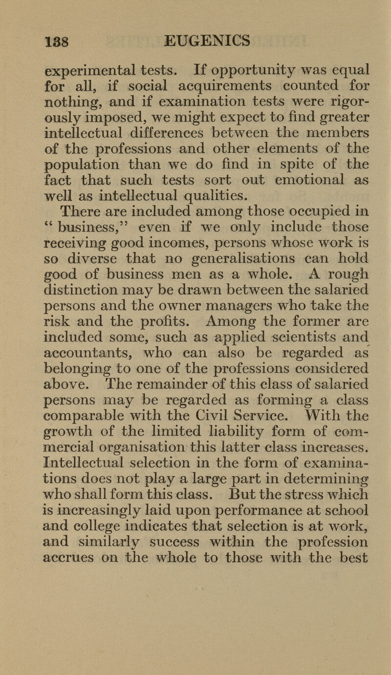 experimental tests. If opportunity was equal for all, if social acquirements counted for nothing, and if examination tests were rigor ously imposed, we might expect to find greater intellectual differences between the members of the professions and other elements of the population than we do find in spite of the fact that such tests sort out emotional as well as intellectual qualities. There are included among those occupied in 44 business, even if we only include those receiving good incomes, persons whose work is so diverse that no generalisations can hold good of business men as a whole. A rough distinction may be drawn between the salaried persons and the owner managers who take the risk and the profits. Among the former are included some, such as applied scientists and accountants, who can also be regarded as belonging to one of the professions considered above. The remainder of this class of salaried persons may be regarded as forming a class comparable with the Civil Service. With the growth of the limited liability form of com mercial organisation this latter class increases. Intellectual selection in the form of examina tions does not play a large part in determining who shall form this class. But the stress which is increasingly laid upon performance at school and college indicates that selection is at work, and similarly success within the profession accrues on the whole to those with the best