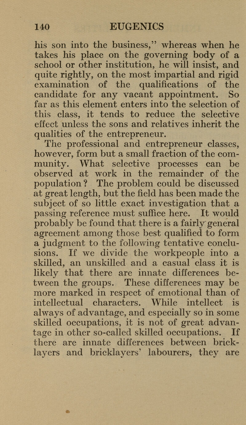 his son into the business, whereas when he takes his place on the governing body of a school or other institution, he will insist, and quite rightly, on the most impartial and rigid examination of the qualifications of the candidate for any vacant appointment. So far as this element enters into the selection of this class, it tends to reduce the selective effect unless the sons and relatives inherit the qualities of the entrepreneur. The professional and entrepreneur classes, however, form but a small fraction of the com munity. What selective processes can be observed at work in the remainder of the population ? The problem could be discussed at great length, but the field has been made the subject of so little exact investigation that a passing reference must suffice here. It would probably be found that there is a fairly general agreement among those best qualified to form a judgment to the following tentative conclu sions. If we divide the workpeople into a skilled, an unskilled and a casual class it is likely that there are innate differences be tween the groups. These differences may be more marked in respect of emotional than of intellectual characters. While intellect is always of advantage, and especially so in some skilled occupations, it is not of great advan tage in other so-called skilled occupations. If there are innate differences between brick layers and bricklayers' labourers, they are