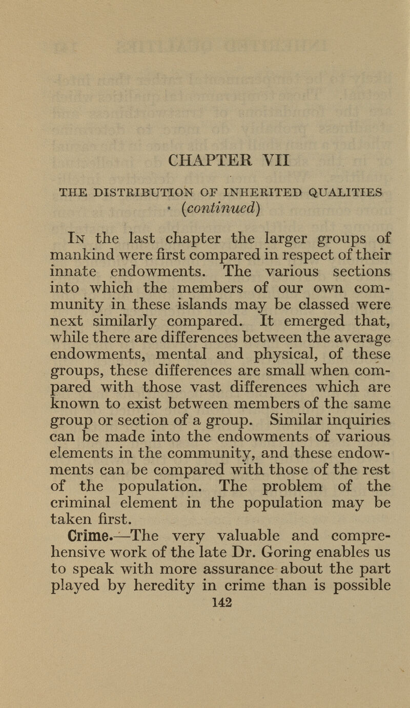 CHAPTER VII the distribution of inherited qualities • (continued) I n the last chapter the larger groups of mankind were first compared in respect of their innate endowments. The various sections into which the members of our own com munity in these islands may be classed were next similarly compared. It emerged that, while there are differences between the average endowments, mental and physical, of these groups, these differences are small when com pared with those vast differences which are known to exist between members of the same group or section of a group. Similar inquiries can be made into the endowments of various elements in the community, and these endow ments can be compared with those of the rest of the population. The problem of the criminal element in the population may be taken first. Crime.— The very valuable and compre hensive work of the late Dr. Goring enables us to speak with more assurance about the part played by heredity in crime than is possible 142