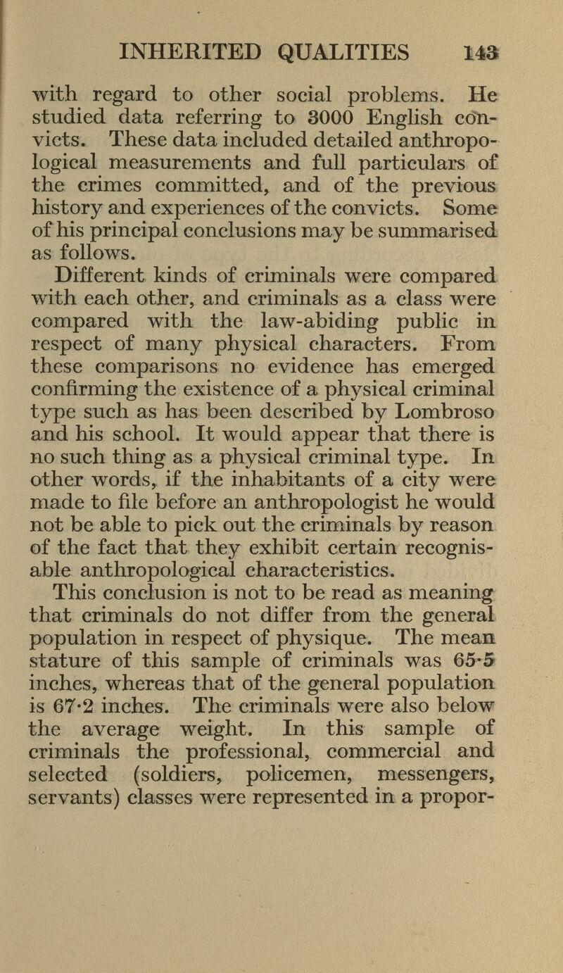 with regard to other social problems. He studied data referring to 3000 English con victs. These data included detailed anthropo logical measurements and full particulars of the crimes committed, and of the previous history and experiences of the convicts. Some of his principal conclusions may be summarised as follows. Different kinds of criminals were compared with each other, and criminals as a class were compared with the law-abiding public in respect of many physical characters. From these comparisons no evidence has emerged confirming the existence of a physical criminal type such as has been described by Lombroso and his school. It would appear that there is no such thing as a physical criminal type. In other words, if the inhabitants of a city were made to file before an anthropologist he would not be able to pick out the criminals by reason of the fact that they exhibit certain recognis able anthropological characteristics. This conclusion is not to be read as meaning that criminals do not differ from the general population in respect of physique. The mean stature of this sample of criminals was 65-5 inches, whereas that of the general population is 67-2 inches. The criminals were also below the average weight. In this sample of criminals the professional, commercial and selected (soldiers, policemen, messengers, servants) classes were represented in a propor