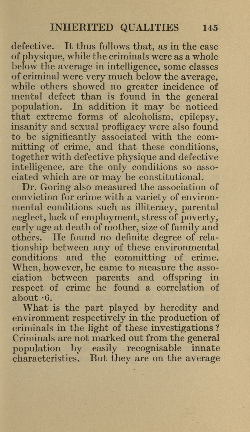 defective. It thus follows that, as in the case of physique, while the criminals were as a whole below the average in intelligence, some classes of criminal were very much below the average, while others showed no greater incidence of mental defect than is found in the general population. In addition it may be noticed that extreme forms of alcoholism, epilepsy, insanity and sexual profligacy were also found to be significantly associated with the com mitting of crime, and that these conditions, together with defective physique and defective intelligence, are the only conditions so asso ciated which are or may be constitutional. Dr. Goring also measured the association of conviction for crime with a variety of environ mental conditions such as illiteracy, parental neglect, lack of employment, stress of poverty, early age at death of mother, size of family and others. He found no definite degree of rela tionship between any of these environmental conditions and the committing of crime. When, however, he came to measure the asso ciation between parents and offspring in respect of crime he found a correlation of about -6. What is the part played by heredity and environment respectively in the production of criminals in the light of these investigations ? Criminals are not marked out from the general population by easily recognisable innate characteristics. But they are on the average