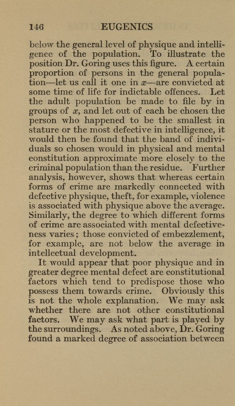 below the general level of physique and intelli gence of the population. To illustrate the position Dr. Goring uses this figure. A certain proportion of persons in the general popula tion—let us call it one in x—are convicted at some time of life for indictable offences. Let the adult population be made to file by in groups of x 9 and let out of each be chosen the person who happened to be the smallest in stature or the most defective in intelligence, it would then be found that the band of indivi duals so chosen would in physical and mental constitution approximate more closely to the criminal population than the residue. Further analysis, however, shows that whereas certain forms of crime are markedly connected with defective physique, theft, for example, violence is associated with physique above the average. Similarly, the degree to which different forms of crime are associated with mental defective ness varies ; those convicted of embezzlement, for example, are not below the average in intellectual development» It would appear that poor physique and in greater degree mental defect are constitutional factors which tend to predispose those who possess them towards crime. Obviously this is not the whole explanation. We may ask whether there are not other constitutional factors. We may ask what part is played by the surroundings. As noted above, Dr. Goring found a marked degree of association between