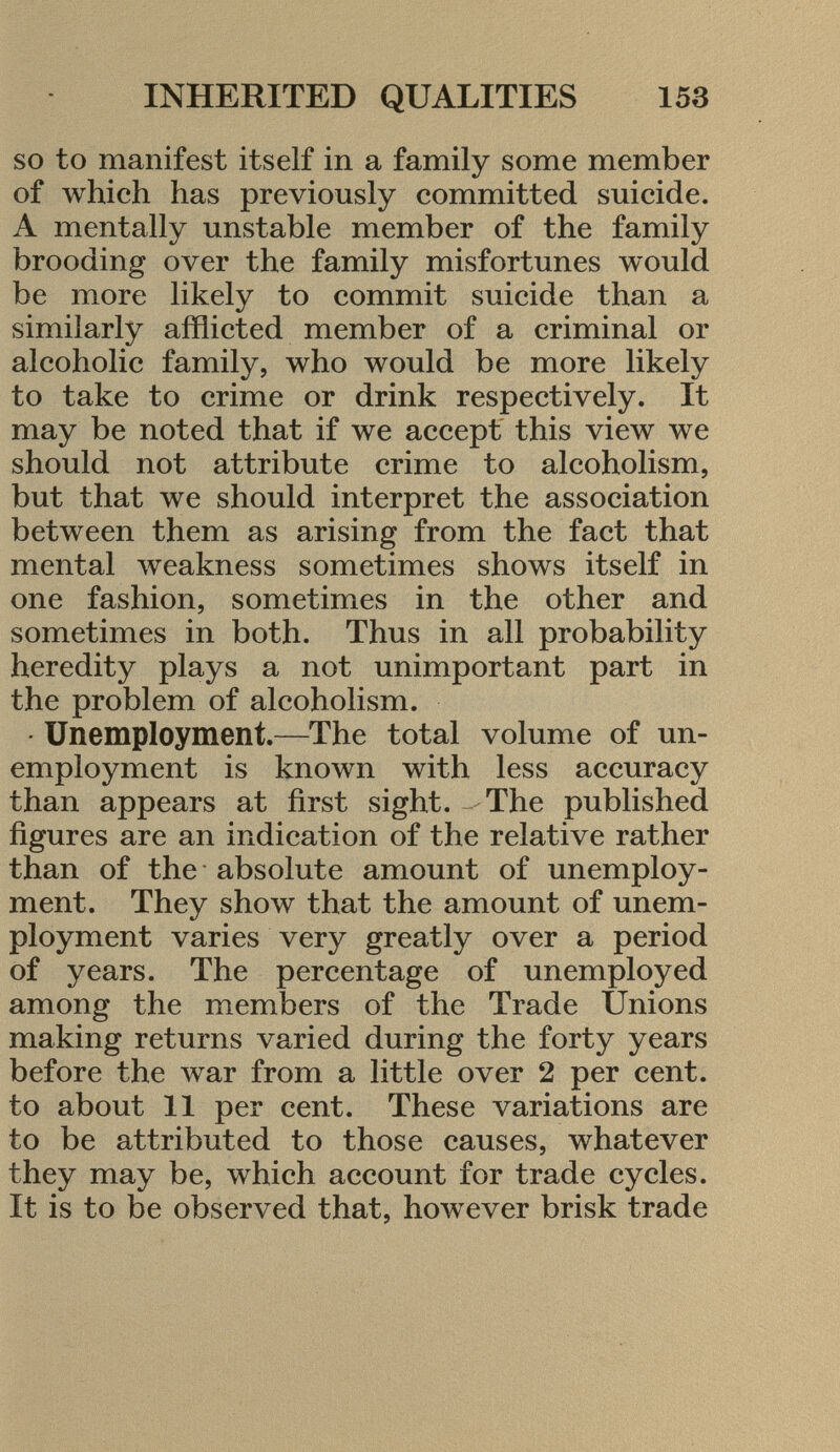 so to manifest itself in a family some member of which has previously committed suicide. A mentally unstable member of the family brooding over the family misfortunes would be more likely to commit suicide than a similarly afflicted member of a criminal or alcoholic family, who would be more likely to take to crime or drink respectively. It may be noted that if we accept this view we should not attribute crime to alcoholism, but that we should interpret the association between them as arising from the fact that mental weakness sometimes shows itself in one fashion, sometimes in the other and sometimes in both. Thus in all probability heredity plays a not unimportant part in the problem of alcoholism. - Unemployment. —The total volume of un employment is known with less accuracy than appears at first sight. The published figures are an indication of the relative rather than of the absolute amount of unemploy ment. They show that the amount of unem ployment varies very greatly over a period of years. The percentage of unemployed among the members of the Trade Unions making returns varied during the forty years before the war from a little over 2 per cent, to about 11 per cent. These variations are to be attributed to those causes, whatever they may be, which account for trade cycles. It is to be observed that, however brisk trade