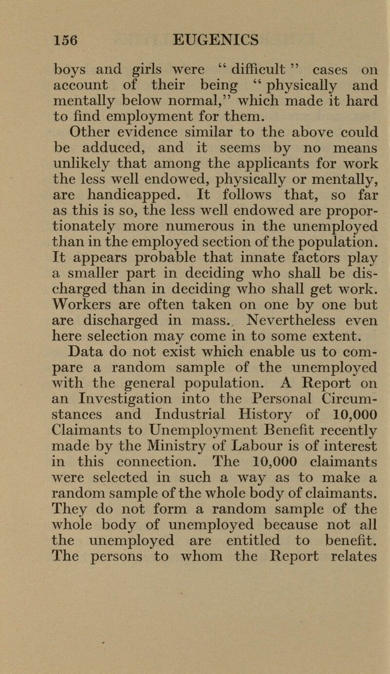 boys and girls were  difficult  eases 011 account of their being  physically and mentally below normal, which made it hard to find employment for them. Other evidence similar to the above could be adduced, and it seems by no means unlikely that among the applicants for work the less well endowed, physically or mentally, are handicapped. It follows that, so far as this is so, the less well endowed are propor tionately more numerous in the unemployed than in the employed section of the population. It appears probable that innate factors play a smaller part in deciding who shall be dis charged than in deciding who shall get work. Workers are often taken on one by one but are discharged in mass. Nevertheless even here selection may come in to some extent. Data do not exist which enable us to com pare a random sample of the unemployed with the general population. A Report on an Investigation into the Personal Circum stances and Industrial History of 10,000 Claimants to Unemployment Benefit recently made by the Ministry of Labour is of interest in this connection. The 10,000 claimants were selected in such a way as to make a random sample of the whole body of claimants. They do not form a random sample of the whole body of unemployed because not all the unemployed are entitled to benefit. The persons to whom the Report relates