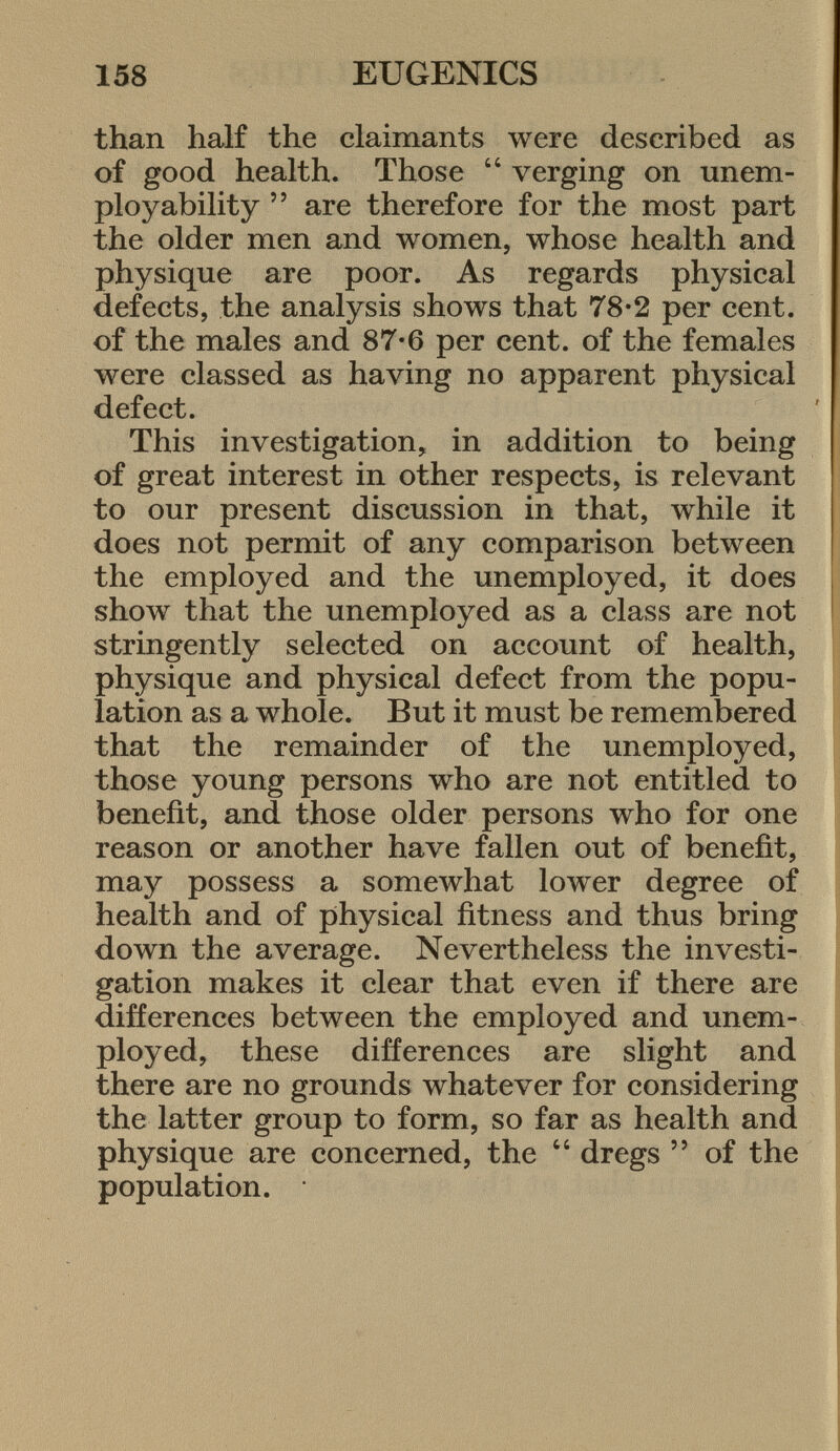 than half the claimants were described as of good health. Those  verging on unem- ployability  are therefore for the most part the older men and women, whose health and physique are poor. As regards physical defects, the analysis shows that 78-2 per cent, of the males and 87-6 per cent, of the females were classed as having no apparent physical defect. This investigation, in addition to being of great interest in other respects, is relevant to our present discussion in that, while it does not permit of any comparison between the employed and the unemployed, it does show that the unemployed as a class are not stringently selected on account of health, physique and physical defect from the popu lation as a whole. But it must be remembered that the remainder of the unemployed, those young persons who are not entitled to benefit, and those older persons who for one reason or another have fallen out of benefit, may possess a somewhat lower degree of health and of physical fitness and thus bring down the average. Nevertheless the investi gation makes it clear that even if there are differences between the employed and unem ployed, these differences are slight and there are no grounds whatever for considering the latter group to form, so far as health and physique are concerned, the  dregs  of the population.